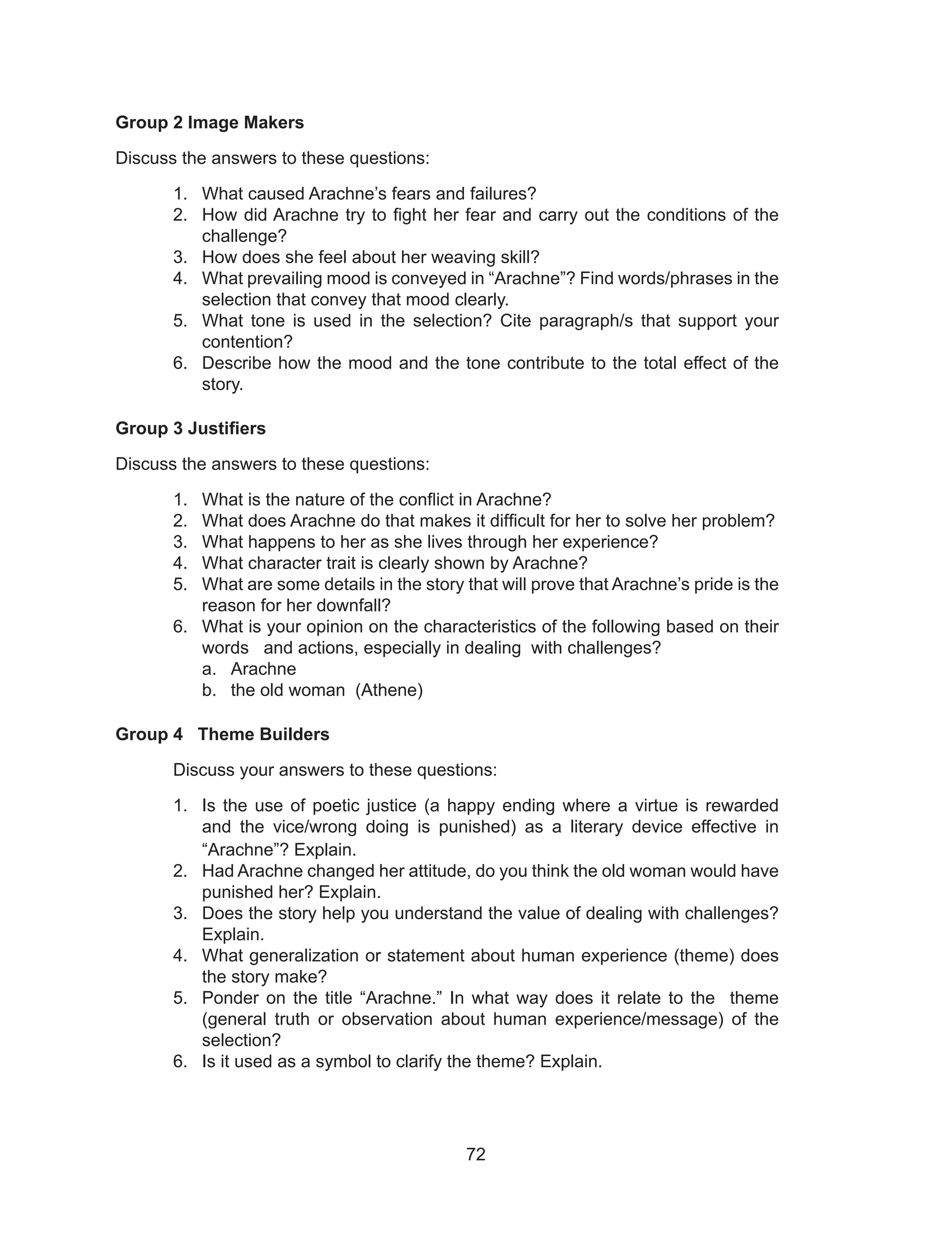 72
Group 2 Image Makers
Discuss the answers to these questions:
1. What caused Arachne’s fears and failures?
2. How did Arachne try to fight her fear and carry out the conditions of the
challenge?
3. How does she feel about her weaving skill?
4. What prevailing mood is conveyed in “Arachne”? Find words/phrases in the
selection that convey that mood clearly.
5. What tone is used in the selection? Cite paragraph/s that support your
contention?
6. Describe how the mood and the tone contribute to the total effect of the
story.
Group 3 Justifiers
Discuss the answers to these questions:
1. What is the nature of the conflict in Arachne?
2. What does Arachne do that makes it difficult for her to solve her problem?
3. What happens to her as she lives through her experience?
4. What character trait is clearly shown by Arachne?
5. What are some details in the story that will prove that Arachne’s pride is the
reason for her downfall?
6. What is your opinion on the characteristics of the following based on their
words and actions, especially in dealing with challenges?
a. Arachne
b. the old woman (Athene)
Group 4 Theme Builders
Discuss your answers to these questions:
1. Is the use of poetic justice (a happy ending where a virtue is rewarded
and the vice/wrong doing is punished) as a literary device effective in
“Arachne”? Explain.
2. Had Arachne changed her attitude, do you think the old woman would have
punished her? Explain.
3. Does the story help you understand the value of dealing with challenges?
Explain.
4. What generalization or statement about human experience (theme) does
the story make?
5. Ponder on the title “Arachne.” In what way does it relate to the theme
(general truth or observation about human experience/message) of the
selection?
6. Is it used as a symbol to clarify the theme? Explain.
 
