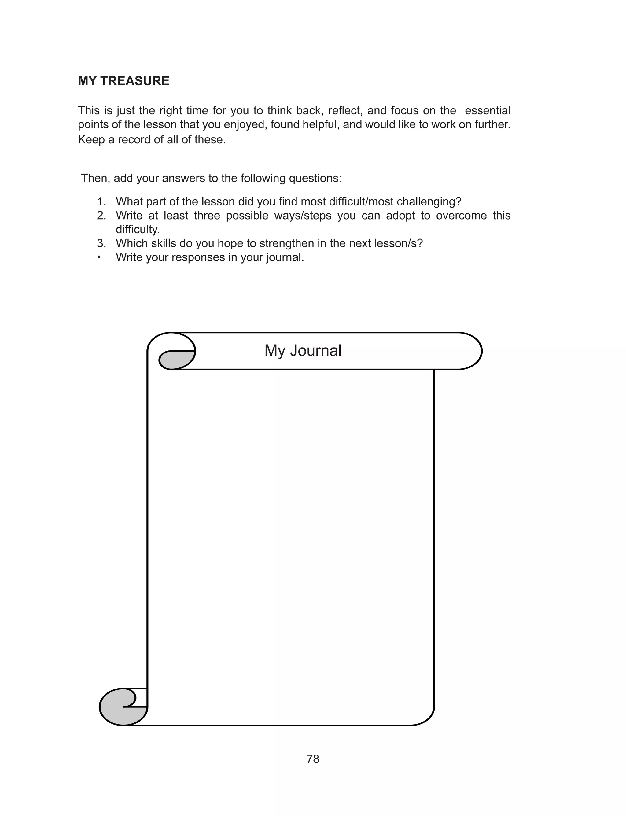 78
MY TREASURE
This is just the right time for you to think back, reflect, and focus on the essential
points of the lesson that you enjoyed, found helpful, and would like to work on further.
Keep a record of all of these.
Then, add your answers to the following questions:
1. What part of the lesson did you find most difficult/most challenging?
2. Write at least three possible ways/steps you can adopt to overcome this
difficulty.
3. Which skills do you hope to strengthen in the next lesson/s?
• Write your responses in your journal.
My Journal
 