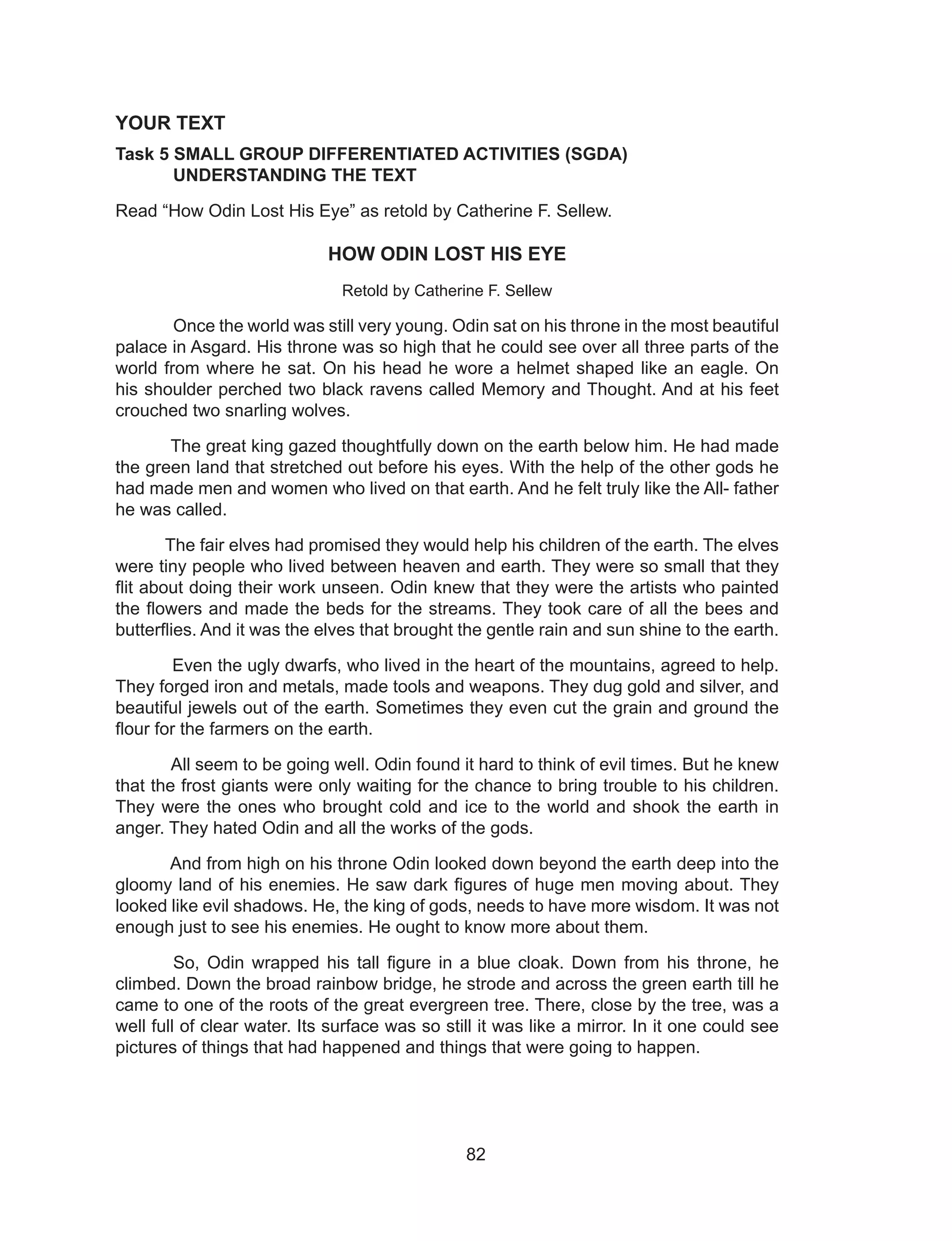 82
YOUR TEXT
Task 5 SMALL GROUP DIFFERENTIATED ACTIVITIES (SGDA)
UNDERSTANDING THE TEXT
Read “How Odin Lost His Eye” as retold by Catherine F. Sellew.
HOW ODIN LOST HIS EYE
Retold by Catherine F. Sellew
Once the world was still very young. Odin sat on his throne in the most beautiful
palace in Asgard. His throne was so high that he could see over all three parts of the
world from where he sat. On his head he wore a helmet shaped like an eagle. On
his shoulder perched two black ravens called Memory and Thought. And at his feet
crouched two snarling wolves.
The great king gazed thoughtfully down on the earth below him. He had made
the green land that stretched out before his eyes. With the help of the other gods he
had made men and women who lived on that earth. And he felt truly like the All- father
he was called.
The fair elves had promised they would help his children of the earth. The elves
were tiny people who lived between heaven and earth. They were so small that they
flit about doing their work unseen. Odin knew that they were the artists who painted
the flowers and made the beds for the streams. They took care of all the bees and
butterflies. And it was the elves that brought the gentle rain and sun shine to the earth.
Even the ugly dwarfs, who lived in the heart of the mountains, agreed to help.
They forged iron and metals, made tools and weapons. They dug gold and silver, and
beautiful jewels out of the earth. Sometimes they even cut the grain and ground the
flour for the farmers on the earth.
All seem to be going well. Odin found it hard to think of evil times. But he knew
that the frost giants were only waiting for the chance to bring trouble to his children.
They were the ones who brought cold and ice to the world and shook the earth in
anger. They hated Odin and all the works of the gods.
And from high on his throne Odin looked down beyond the earth deep into the
gloomy land of his enemies. He saw dark figures of huge men moving about. They
looked like evil shadows. He, the king of gods, needs to have more wisdom. It was not
enough just to see his enemies. He ought to know more about them.
So, Odin wrapped his tall figure in a blue cloak. Down from his throne, he
climbed. Down the broad rainbow bridge, he strode and across the green earth till he
came to one of the roots of the great evergreen tree. There, close by the tree, was a
well full of clear water. Its surface was so still it was like a mirror. In it one could see
pictures of things that had happened and things that were going to happen.
 