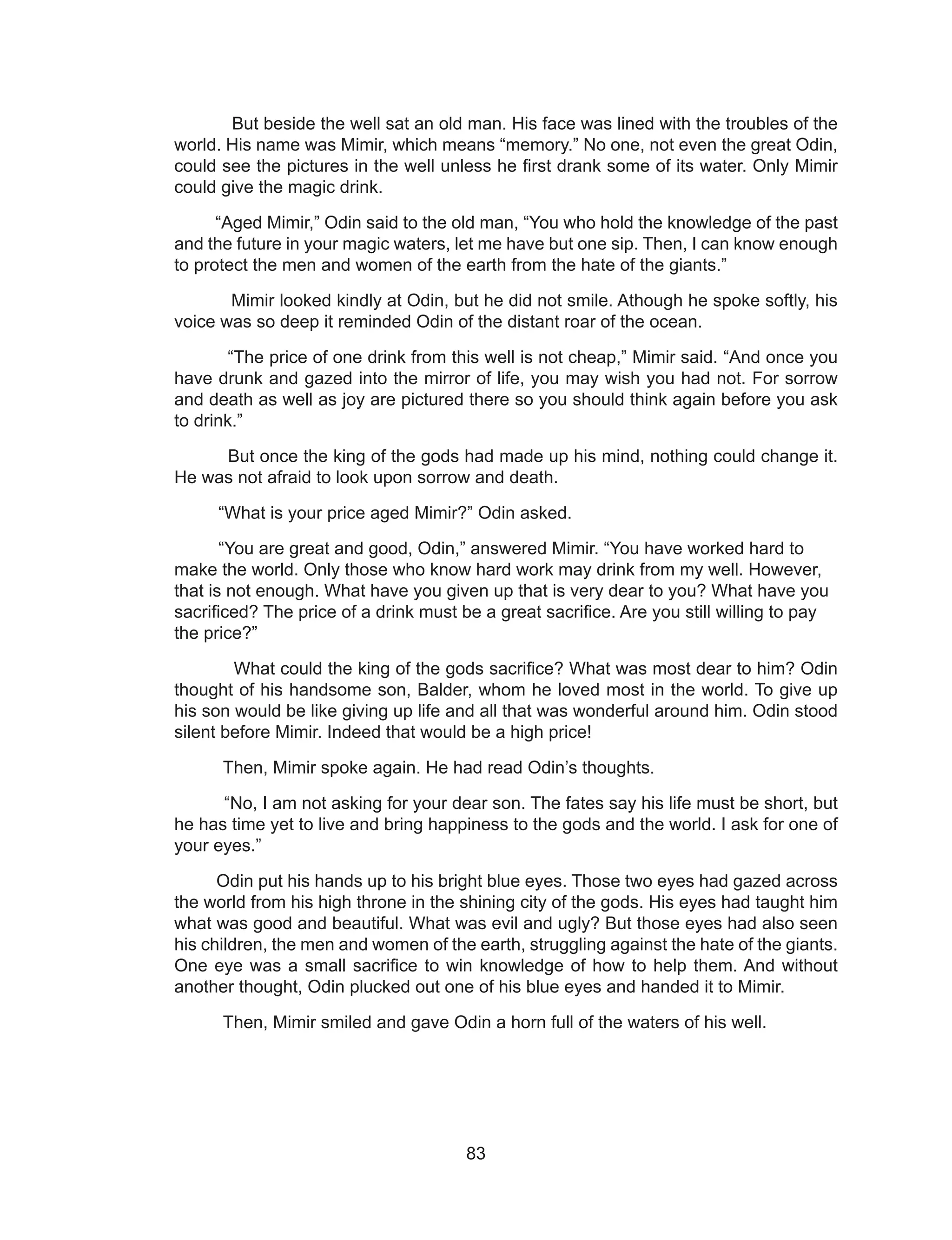 83
But beside the well sat an old man. His face was lined with the troubles of the
world. His name was Mimir, which means “memory.” No one, not even the great Odin,
could see the pictures in the well unless he first drank some of its water. Only Mimir
could give the magic drink.
“Aged Mimir,” Odin said to the old man, “You who hold the knowledge of the past
and the future in your magic waters, let me have but one sip. Then, I can know enough
to protect the men and women of the earth from the hate of the giants.”
Mimir looked kindly at Odin, but he did not smile. Athough he spoke softly, his
voice was so deep it reminded Odin of the distant roar of the ocean.
“The price of one drink from this well is not cheap,” Mimir said. “And once you
have drunk and gazed into the mirror of life, you may wish you had not. For sorrow
and death as well as joy are pictured there so you should think again before you ask
to drink.”
But once the king of the gods had made up his mind, nothing could change it.
He was not afraid to look upon sorrow and death.
“What is your price aged Mimir?” Odin asked.
“You are great and good, Odin,” answered Mimir. “You have worked hard to
make the world. Only those who know hard work may drink from my well. However,
that is not enough. What have you given up that is very dear to you? What have you
sacrificed? The price of a drink must be a great sacrifice. Are you still willing to pay
the price?”
What could the king of the gods sacrifice? What was most dear to him? Odin
thought of his handsome son, Balder, whom he loved most in the world. To give up
his son would be like giving up life and all that was wonderful around him. Odin stood
silent before Mimir. Indeed that would be a high price!
Then, Mimir spoke again. He had read Odin’s thoughts.
“No, I am not asking for your dear son. The fates say his life must be short, but
he has time yet to live and bring happiness to the gods and the world. I ask for one of
your eyes.”
Odin put his hands up to his bright blue eyes. Those two eyes had gazed across
the world from his high throne in the shining city of the gods. His eyes had taught him
what was good and beautiful. What was evil and ugly? But those eyes had also seen
his children, the men and women of the earth, struggling against the hate of the giants.
One eye was a small sacrifice to win knowledge of how to help them. And without
another thought, Odin plucked out one of his blue eyes and handed it to Mimir.
Then, Mimir smiled and gave Odin a horn full of the waters of his well.
 