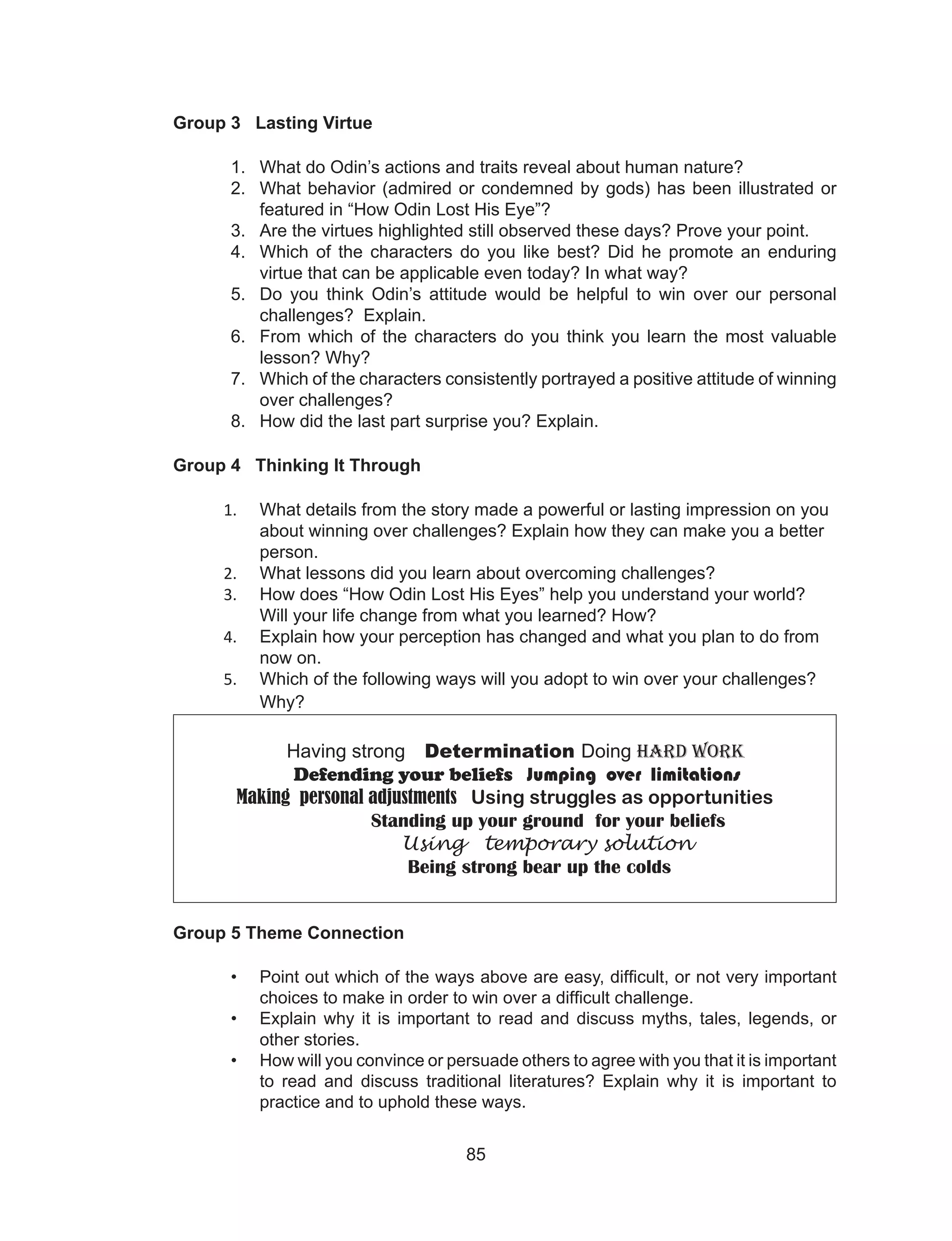 85
Group 3 Lasting Virtue
1. What do Odin’s actions and traits reveal about human nature?
2. What behavior (admired or condemned by gods) has been illustrated or
featured in “How Odin Lost His Eye”?
3. Are the virtues highlighted still observed these days? Prove your point.
4. Which of the characters do you like best? Did he promote an enduring
virtue that can be applicable even today? In what way?
5. Do you think Odin’s attitude would be helpful to win over our personal
challenges? Explain.
6. From which of the characters do you think you learn the most valuable
lesson? Why?
7. Which of the characters consistently portrayed a positive attitude of winning
over challenges?
8. How did the last part surprise you? Explain.
Group 4 Thinking It Through
1. What details from the story made a powerful or lasting impression on you
about winning over challenges? Explain how they can make you a better
person.
2. What lessons did you learn about overcoming challenges?
3. How does “How Odin Lost His Eyes” help you understand your world?
Will your life change from what you learned? How?
4. Explain how your perception has changed and what you plan to do from
now on.
5. Which of the following ways will you adopt to win over your challenges?
Why?
Having strong Determination Doing Hard work
Defending your beliefs Jumping over limitations
Making personal adjustments Using struggles as opportunities
Standing up your ground for your beliefs
Using temporary solution
Being strong bear up the colds
Group 5 Theme Connection
• Point out which of the ways above are easy, difficult, or not very important
choices to make in order to win over a difficult challenge.
• Explain why it is important to read and discuss myths, tales, legends, or
other stories.
• How will you convince or persuade others to agree with you that it is important
to read and discuss traditional literatures? Explain why it is important to
practice and to uphold these ways.
 