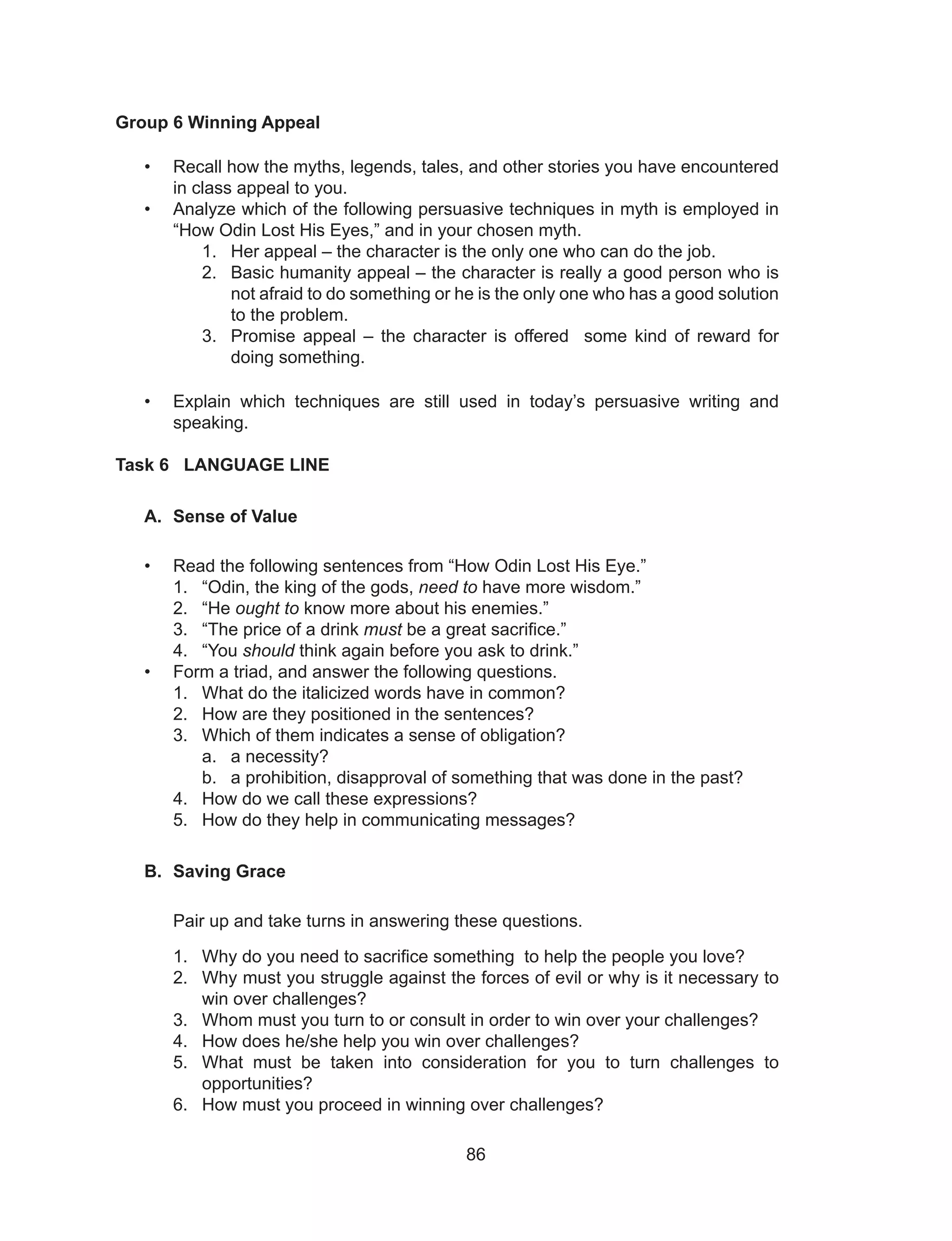 86
Group 6 Winning Appeal
• Recall how the myths, legends, tales, and other stories you have encountered
in class appeal to you.
• Analyze which of the following persuasive techniques in myth is employed in
“How Odin Lost His Eyes,” and in your chosen myth.
1. Her appeal – the character is the only one who can do the job.
2. Basic humanity appeal – the character is really a good person who is
not afraid to do something or he is the only one who has a good solution
to the problem.
3. Promise appeal – the character is offered some kind of reward for
doing something.
• Explain which techniques are still used in today’s persuasive writing and
speaking.
Task 6 LANGUAGE LINE
A. Sense of Value
• Read the following sentences from “How Odin Lost His Eye.”
1. “Odin, the king of the gods, need to have more wisdom.”
2. “He ought to know more about his enemies.”
3. “The price of a drink must be a great sacrifice.”
4. “You should think again before you ask to drink.”
• Form a triad, and answer the following questions.
1. What do the italicized words have in common?
2. How are they positioned in the sentences?
3. Which of them indicates a sense of obligation?
a. a necessity?
b. a prohibition, disapproval of something that was done in the past?
4. How do we call these expressions?
5. How do they help in communicating messages?
B. Saving Grace
Pair up and take turns in answering these questions.
1. Why do you need to sacrifice something to help the people you love?
2. Why must you struggle against the forces of evil or why is it necessary to
win over challenges?
3. Whom must you turn to or consult in order to win over your challenges?
4. How does he/she help you win over challenges?
5. What must be taken into consideration for you to turn challenges to
opportunities?
6. How must you proceed in winning over challenges?
 