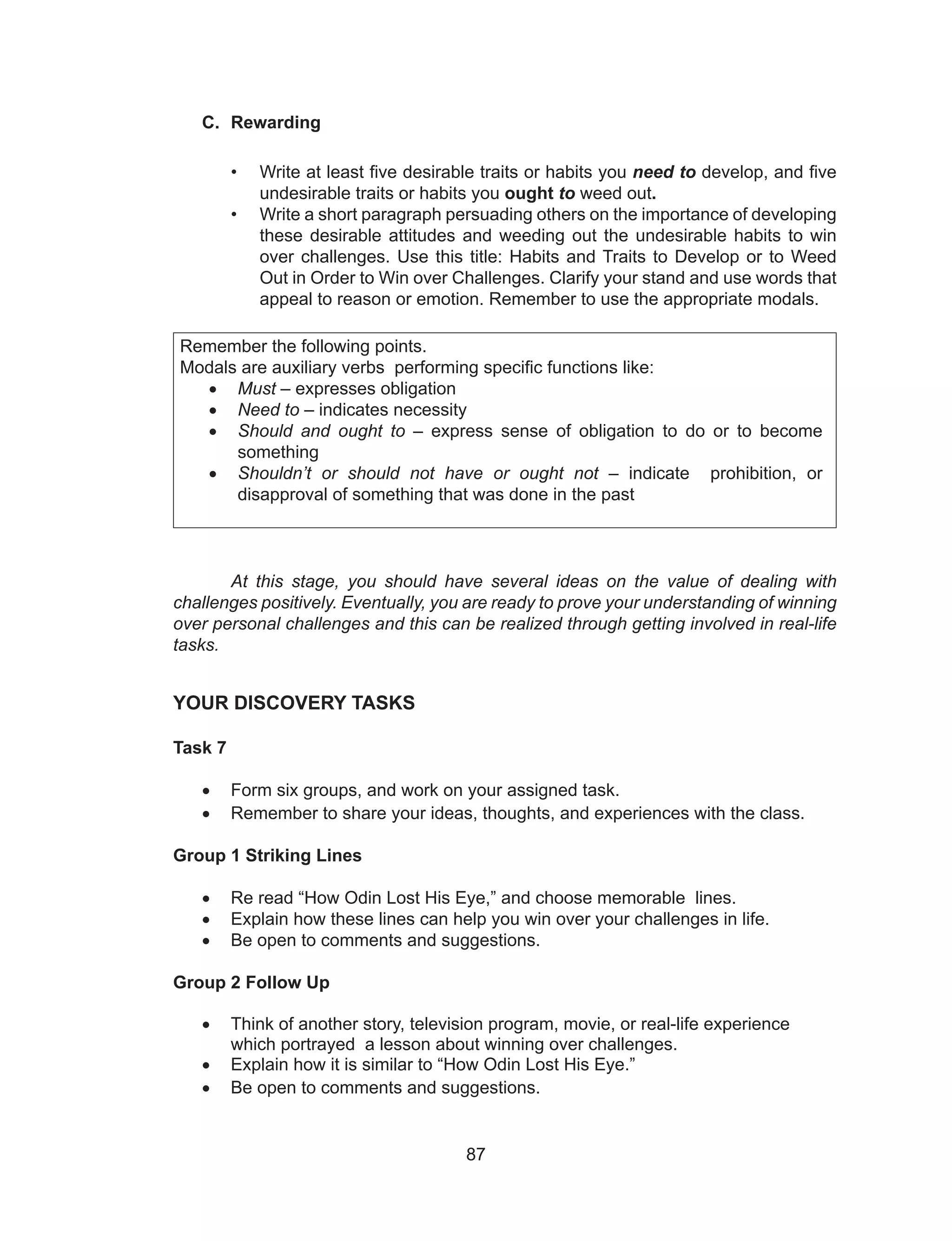 87
C. Rewarding
• Write at least five desirable traits or habits you need to develop, and five
undesirable traits or habits you ought to weed out.
• Write a short paragraph persuading others on the importance of developing
these desirable attitudes and weeding out the undesirable habits to win
over challenges. Use this title: Habits and Traits to Develop or to Weed
Out in Order to Win over Challenges. Clarify your stand and use words that
appeal to reason or emotion. Remember to use the appropriate modals.
Remember the following points.
Modals are auxiliary verbs performing specific functions like:
•	 Must – expresses obligation
•	 Need to – indicates necessity
•	 Should and ought to – express sense of obligation to do or to become
something
•	 Shouldn’t or should not have or ought not – indicate prohibition, or
disapproval of something that was done in the past
At this stage, you should have several ideas on the value of dealing with
challenges positively. Eventually, you are ready to prove your understanding of winning
over personal challenges and this can be realized through getting involved in real-life
tasks.
YOUR DISCOVERY TASKS
Task 7
•	 Form six groups, and work on your assigned task.
•	 Remember to share your ideas, thoughts, and experiences with the class.
Group 1 Striking Lines
•	 Re read “How Odin Lost His Eye,” and choose memorable lines.
•	 Explain how these lines can help you win over your challenges in life.
•	 Be open to comments and suggestions.
Group 2 Follow Up
•	 Think of another story, television program, movie, or real-life experience
	 which portrayed a lesson about winning over challenges.
•	 Explain how it is similar to “How Odin Lost His Eye.”
•	 Be open to comments and suggestions.
 