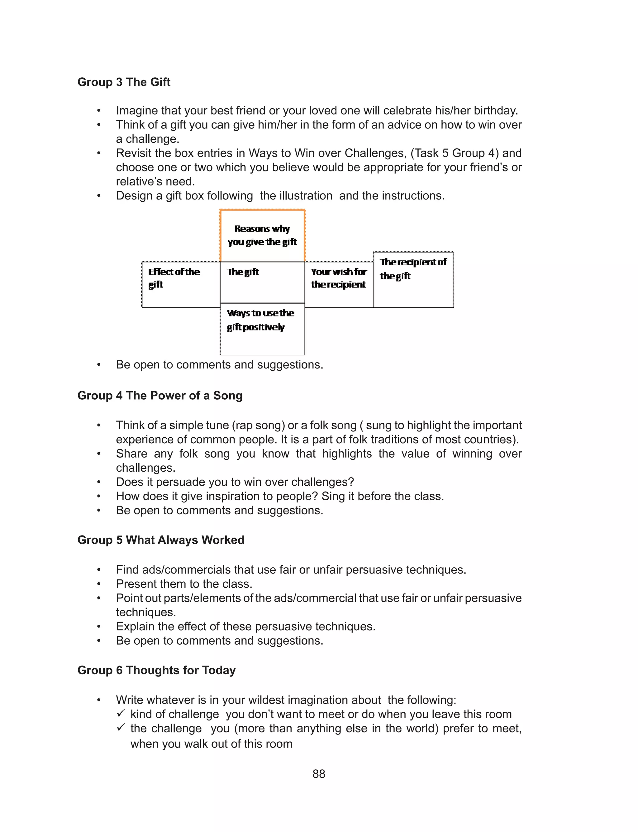 88
Group 3 The Gift
• Imagine that your best friend or your loved one will celebrate his/her birthday.
• Think of a gift you can give him/her in the form of an advice on how to win over
a challenge.
• Revisit the box entries in Ways to Win over Challenges, (Task 5 Group 4) and
choose one or two which you believe would be appropriate for your friend’s or
relative’s need.
• Design a gift box following the illustration and the instructions.
• Be open to comments and suggestions.
Group 4 The Power of a Song
• Think of a simple tune (rap song) or a folk song ( sung to highlight the important
experience of common people. It is a part of folk traditions of most countries).
• Share any folk song you know that highlights the value of winning over
challenges.
• Does it persuade you to win over challenges?
• How does it give inspiration to people? Sing it before the class.
• Be open to comments and suggestions.
Group 5 What Always Worked
• Find ads/commercials that use fair or unfair persuasive techniques.
• Present them to the class.
• Point out parts/elements of the ads/commercial that use fair or unfair persuasive
techniques.
• Explain the effect of these persuasive techniques.
• Be open to comments and suggestions.
Group 6 Thoughts for Today
• Write whatever is in your wildest imagination about the following:
	kind of challenge you don’t want to meet or do when you leave this room
	the challenge you (more than anything else in the world) prefer to meet,
when you walk out of this room
 
