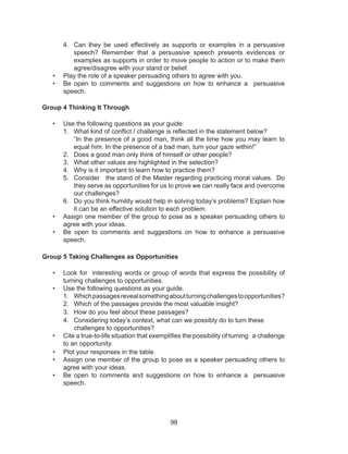 98
4. Can they be used effectively as supports or examples in a persuasive
speech? Remember that a persuasive speech presents evidences or
examples as supports in order to move people to action or to make them
agree/disagree with your stand or belief.
• Play the role of a speaker persuading others to agree with you.
• Be open to comments and suggestions on how to enhance a persuasive
speech.
Group 4 Thinking It Through
• Use the following questions as your guide:
1. What kind of conflict / challenge is reflected in the statement below?
“In the presence of a good man, think all the time how you may learn to
equal him. In the presence of a bad man, turn your gaze within!”
2. Does a good man only think of himself or other people?
3. What other values are highlighted in the selection?
4. Why is it important to learn how to practice them?
5. Consider the stand of the Master regarding practicing moral values. Do
they serve as opportunities for us to prove we can really face and overcome
our challenges?
6. Do you think humility would help in solving today’s problems? Explain how
it can be an effective solution to each problem.
• Assign one member of the group to pose as a speaker persuading others to
agree with your ideas.
• Be open to comments and suggestions on how to enhance a persuasive
speech.
Group 5 Taking Challenges as Opportunities
• Look for interesting words or group of words that express the possibility of
turning challenges to opportunities.
• Use the following questions as your guide.
1. Whichpassagesrevealsomethingaboutturningchallengestoopportunities?
2. Which of the passages provide the most valuable insight?
3. How do you feel about these passages?
4. Considering today’s context, what can we possibly do to turn these
challenges to opportunities?
• Cite a true-to-life situation that exemplifies the possibility of turning a challenge
to an opportunity.
• Plot your responses in the table.
• Assign one member of the group to pose as a speaker persuading others to
agree with your ideas.
• Be open to comments and suggestions on how to enhance a persuasive
speech.
 