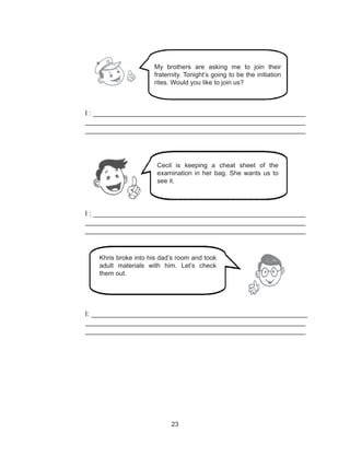 23
I : ______________________________________________________
________________________________________________________
________________________________________________________
I : ______________________________________________________
________________________________________________________
________________________________________________________
I: _______________________________________________________
________________________________________________________
________________________________________________________
My brothers are asking me to join their
fraternity. Tonight’s going to be the initiation
rites. Would you like to join us?
Cecil is keeping a cheat sheet of the
examination in her bag. She wants us to
see it.
Khris broke into his dad’s room and took
adult materials with him. Let’s check
them out.
 