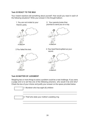 24
Task 25 REACT TO THE MAX
Your instant reactions tell something about yourself. How would you react in each of
the following situations? Write your answer in the thought balloon.
Task 26 MATTER OF JUDGMENT
Weighing two or more things to solve a problem could be a real challenge. If you were
a judge and is to set free one of the following prisoners, who would it be and why?
Check the box of your choice and justify your answer on the space provided below.
______ 1. Murderer who has eight (8) children
_______________________________________________________
_______________________________________________________
______ 2. Thief who stole your mother’s wedding ring
_______________________________________________________
_______________________________________________________
1. You are not invited to your
friend’s party.
2. Your parents broke thier
promise to send you on a trip.
3.You failed the test. 4.Your best friend spilled out your
secret.
 