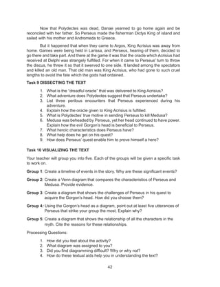 42
Now that Polydectes was dead, Danae yearned to go home again and be
reconciled with her father. So Perseus made the fisherman Dictys King of island and
sailed with his mother and Andromeda to Greece.
But it happened that when they came to Argos, King Acrisius was away from
home. Games were being held in Larissa, and Perseus, hearing of them, decided to
go there and take part. And there at the game it was that the oracle which Acrisius had
received at Delphi was strangely fulfilled. For when it came to Perseus’ turn to throw
the discus, he threw it so that it swerved to one side. It landed among the spectators
and killed an old man. That old man was King Acrisius, who had gone to such cruel
lengths to avoid the fate which the gods had ordained.
Task 9 DISSECTING THE TEXT
1. What is the “dreadful oracle” that was delivered to King Acrisius?
2. What adventure does Polydectes suggest that Perseus undertake?
3. List three perilous encounters that Perseus experienced during his
adventure.
4. Explain how the oracle given to King Acrisius is fulfilled.
5. What is Polydectes’ true motive in sending Perseus to kill Medusa?
6. Medusa was beheaded by Perseus, yet her head continued to have power.
Explain how the evil Gorgon’s head is beneficial to Perseus.
7. What heroic characteristics does Perseus have?
8. What help does he get on his quest?
9. How does Perseus’ quest enable him to prove himself a hero?
Task 10 VISUALIZING THE TEXT
Your teacher will group you into five. Each of the groups will be given a specific task
to work on.
Group 1: Create a timeline of events in the story. Why are these significant events?
Group 2: Create a Venn diagram that compares the characteristics of Perseus and
Medusa. Provide evidence.
Group 3: Create a diagram that shows the challenges of Perseus in his quest to
acquire the Gorgon’s head. How did you choose them?
Group 4: Using the Gorgon’s head as a diagram, point out at least five utterances of
Perseus that strike your group the most. Explain why?
Group 5: Create a diagram that shows the relationship of all the characters in the
myth. Cite the reasons for these relationships.
Processing Questions:
1. How did you feel about the activity?
2. What diagram was assigned to you?
3. Did you find diagramming difficult? Why or why not?
4. How do these textual aids help you in understanding the text?
 