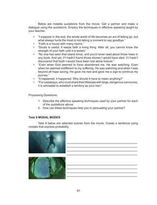 61
Below are notable quotations from the movie. Get a partner and make a
dialogue using the quotations. Employ the techniques in effective speaking taught by
your teacher.
• “I suppose in the end, the whole world of life becomes an act of letting go, but
what always hurts the most is not taking a moment to say goodbye.”
• “Faith is a house with many rooms.”
• “Doubt is useful; it keeps faith a living thing. After all, you cannot know the
strength of your faith until it is tested.”
• “No one has seen that island since, and you’d never read about those trees in
any book. And yet, if I hadn’t found those shores I would have died, if I hadn’t
discovered that tooth I would have been lost alone forever.”
• “Even when God seemed to have abandoned me, He was watching. Even
when he seemed indifferent to my suffering, He was watching and when I was
beyond all hope saving, He gave me rest and gave me a sign to continue my
journey.”
• “It happened, it happened. Why should it have to mean anything?”
• “For castaways, who must share their lifeboats with large, dangerous carnivores,
it is advisable to establish a territory as your own.”
Processing Questions:
1. Describe the effective speaking techniques used by your partner for each
of the quotations above.
2. How can these techniques help you in persuading your partner?
Task 9 MODAL MODES
Task 9 below are selected scenes from the movie. Create a sentence using
modals that express probability.
________________________________________
________________________________________
________________________________________
________________________________________
________________________________________
________________________________________
________________________________________
________________________________________
 