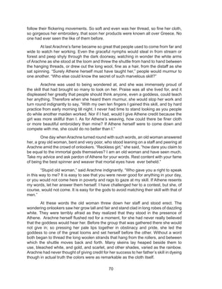70
follow their flickering movements. So soft and even was her thread, so fine her cloth,
so gorgeous her embroidery, that soon her products were known all over Greece. No
one had ever seen the like of them before.
At last Arachne’s fame became so great that people used to come from far and
wide to watch her working. Even the graceful nymphs would steal in from stream or
forest and peep shyly through the dark doorway, watching in wonder the white arms
of Arachne as she stood at the loom and threw the shuttle from hand to hand between
the hanging threads, or drew out the long wool, fine as a hair, from the distaff as she
sat spinning. “Surely Athene herself must have taught her,” people would murmur to
one another. “Who else could know the secret of such marvelous skill?”
Arachne was used to being wondered at, and she was immensely proud of
the skill that had brought so many to look on her. Praise was all she lived for, and it
displeased her greatly that people should think anyone, even a goddess, could teach
her anything. Therefore when she heard them murmur, she would stop her work and
turn round indignantly to say, “With my own ten fingers I gained this skill, and by hard
practice from early morning till night. I never had time to stand looking as you people
do while another maiden worked. Nor if I had, would I give Athene credit because the
girl was more skillful than I. As for Athene’s weaving, how could there be finer cloth
or more beautiful embroidery than mine? If Athene herself were to come down and
compete with me, she could do no better than I.”
One day when Arachne turned round with such words, an old woman answered
her, a gray old woman, bent and very poor, who stood leaning on a staff and peering at
Arachne amid the crowd of onlookers. “Reckless girl,” she said, “how dare you claim to
be equal to the immortal gods themselves? I am an old woman and have seen much.
Take my advice and ask pardon of Athene for your words. Rest content with your fame
of being the best spinner and weaver that mortal eyes have ever beheld.”
“Stupid old woman,” said Arachne indignantly. “Who gave you a right to speak
in this way to me? It is easy to see that you were never good for anything in your day,
or you would not come here in poverty and rags to gaze at my skill. If Athene resents
my words, let her answer them herself. I have challenged her to a contest, but she, of
course, would not come. It is easy for the gods to avoid matching their skill with that of
men.”
At these words the old woman threw down her staff and stood erect. The
wondering onlookers saw her grow tall and fair and stand clad in long robes of dazzling
white. They were terribly afraid as they realized that they stood in the presence of
Athene. Arachne herself flushed red for a moment, for she had never really believed
that the goddess would hear her. Before the group that was gathered there she would
not give in; so pressing her pale lips together in obstinacy and pride, she led the
goddess to one of the great looms and set herself before the other. Without a word
both began to thread the long woolen strands that hang from the rollers, and between
which the shuttle moves back and forth. Many skeins lay heaped beside them to
use, bleached white, and gold, and scarlet, and other shades, varied as the rainbow.
Arachne had never thought of giving credit for her success to her father’s skill in dyeing
though in actual truth the colors were as remarkable as the cloth itself.
 