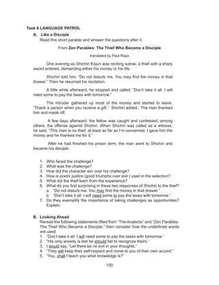 100
Task 6 LANGUAGE PATROL
A.	 Like a Disciple
	 Read this short parable and answer the questions after it.
1.	 Who faced the challenge?
2.	 What was the challenge?
3.	 How did the character win over his challenge?
4.	 How is poetic justice (good triumphs over evil ) used in the selection?
5.	 What did the thief learn from the experience?
6.	 What do you find surprising in these two responses of Shichiri to the thief?
a.	 “Do not disturb me. You may find the money in that drawer.”
b.	 “Don’t take it all. I will need some to pay the taxes with tomorrow.”
7.	 Do they exemplify the importance of taking challenges as opportunities?
Explain.
B.	 Looking Ahead
	 Reread the following statements lifted from “The Analects” and “Zen Parables:
The Thief Who Became a Disciple,” then consider how the underlined words
are used.
1.	 “Don’t take it all. I will need some to pay the taxes with tomorrow.”
2.	 “His only anxiety is lest he should fail to recognize theirs.”
3.	 I would say, “Let there be no evil in your thoughts.”
4.	 “They will keep their self-respect and come to you of their own accord.”
5.	 “You, shall I teach you what knowledge is?”
From Zen Parables: The Thief Who Became a Disciple
translated by Paul Reps
One evening as Shichiri Kojun was reciting sutras, a thief with a sharp
sword entered, demanding either his money or his life.
Shichiri told him, “Do not disturb me. You may find the money in that
drawer.” Then he resumed his recitation.
A little while afterward, he stopped and called: “Don’t take it all. I will
need some to pay the taxes with tomorrow.”
The intruder gathered up most of the money and started to leave.
“Thank a person when you receive a gift,” Shichiri added. The man thanked
him and made off.
A few days afterward, the fellow was caught and confessed, among
others, the offense against Shichiri. When Shichiri was called as a witness,
he said, “This man is no thief, at least as far as I’m concerned. I gave him the
money and he thanked me for it.”
After he had finished his prison term, the man went to Shichiri and
became his disciple.
 