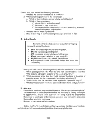 101
Form a triad, and answer the following questions.
1.	 What do the italicized words have in common?
2.	 Where are they positioned in the sentences?
a.	 Which of them indicates simple futurity and obligation?
b.	 Which of them expresses:
	simple futurity and willingness?
	invitation or past possibility?
	future possibilities mixed with doubt and uncertainty and used
in reported speech for past time?
3.	 What do we call these expressions?
4.	 How do they help in communicating messages or lesson in life?
C.	 Using Modals
	 Pair up and take turns in answering these questions. Remember to use modals.
1.	 Which passages from “The Analects” and from “Zen Parables: The Thief
Who Became a Disciple” respond to the needs of our time?
2.	 Which passages show that they hold peoples’ heritage or bedrock of
enduring virtues like the propaganda (promotion, advertising)?
3.	 Which details from the passages make a powerful impression on you?
4.	 What connections can you make between the selections and your world?
D.	 Alter ego
•	 Pretend that you are a very successful person. Who are you pretending to be?
You were invited to speak on your views on the possibility of turning challenges
to opportunities. Inspire your audience by citing true-to-life experiences.
Remember to use logical and emotional appeal as your persuasive strategies.
Use modals whenever necessary.
•	 Be open to comments and suggestions.
Getting involved in real-life tasks will surely give you hands-on, and minds-on
activities to enrich your understanding of how to win over challenges.
Remember that modals are used as auxiliary or helping
verbs with special functions.
•	 Shall indicates simple futurity and obligation.
•	 Should expresses past obligation.
•	 Will expresses simple futurity and willingness.
•	 Would expresses invitation or past possibility.
•	 Might is used in reported speech for past time.
•	 May expresses future possibilities mixed with doubt and
uncertainty.
 