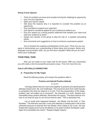 103
Group 4 Inner Speech
•	 Think of a problem you have and consider turning this challenge to opportunity.
•	 Use it as your argument.
•	 State your opinion clearly.
•	 Talk about the reasons why it is important to consider this problem as an
opportunity.
•	 Give examples to support your argument.
•	 Use logical or emotional appeal for your audience to believe you.
•	 End your speech by a strong position statement that restates your stand and
calls your audience to action.
•	 Assign one member of the group to play the role of a speaker persuading
others.
•	 Give comments and suggestions on how to enhance a persuasive speech.
	 You’ve finished the enabling activities/tasks at this point. Think how you can
apply or demonstrate your understanding of these ideas and concepts, literary and
language communication skills. Do you find them valuable? What will you do next?
Here’s your challenge!
YOUR FINAL TASK
	 Now, you are ready on your major task for this lesson. With your classmates,
you will create a short but powerful persuasive essay. First, let’s have this one.
Task 8 LIFE SKILLS CONNECTION
A.	 Preparation for My Target
	 Read the following essay, and answer the questions after it.
Practice and Uphold Positive Attitude
by Lee Em
I strongly believe that we must come together to practice and uphold positive
attitudes toward work, life, and challenges. This should be done from initial impulse
to completion like what we observe in a myth. From the presentation of the target,
problem, test, and stakes up to conclusion, the character in a myth displays and
exemplifies these positive attitudes. Remember the saying, “The best measure of a
man is not what he says he can do but what he does.” This is absolutely true.
Let us recall what happened between the Master and the thief in “Zen
Parables.” The thief who was then a man who followed a crooked path in life turned
otherwise because he learned from the Master what it takes to be a man. He was
treated with respect and trust by the Master so he opted to follow the Master’s path.
Again this exemplifies the maxim, “Respect begets respect.”
 