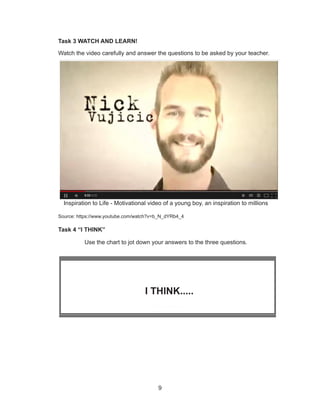 9
Task 3 WATCH AND LEARN!
Watch the video carefully and answer the questions to be asked by your teacher.
Source: https://www.youtube.com/watch?v=b_N_dYRb4_4
Task 4 “I THINK”
Use the chart to jot down your answers to the three questions.
I THINK.....
Inspiration to Life - Motivational video of a young boy, an inspiration to millions
 