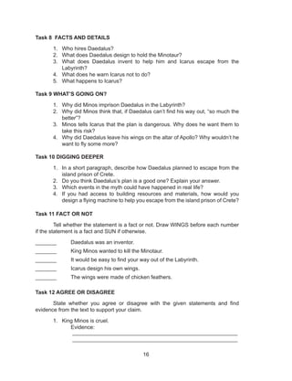 16
Task 8 FACTS AND DETAILS
1.	 Who hires Daedalus?
2.	 What does Daedalus design to hold the Minotaur?
3.	 What does Daedalus invent to help him and Icarus escape from the
Labyrinth?
4.	 What does he warn Icarus not to do?
5.	 What happens to Icarus?
Task 9 WHAT’S GOING ON?
1.	 Why did Minos imprison Daedalus in the Labyrinth?
2.	 Why did Minos think that, if Daedalus can’t find his way out, “so much the
better”?
3.	 Minos tells Icarus that the plan is dangerous. Why does he want them to
take this risk?
4.	 Why did Daedalus leave his wings on the altar of Apollo? Why wouldn’t he
want to fly some more?
Task 10 DIGGING DEEPER
1.	 In a short paragraph, describe how Daedalus planned to escape from the
island prison of Crete.
2.	 Do you think Daedalus’s plan is a good one? Explain your answer.
3.	 Which events in the myth could have happened in real life?
4.	 If you had access to building resources and materials, how would you
design a flying machine to help you escape from the island prison of Crete?
Task 11 FACT OR NOT
	 Tell whether the statement is a fact or not. Draw WINGS before each number
if the statement is a fact and SUN if otherwise.
_______	 Daedalus was an inventor.
_______	 King Minos wanted to kill the Minotaur.
_______	 It would be easy to find your way out of the Labyrinth.
_______	 Icarus design his own wings.
_______	 The wings were made of chicken feathers.
Task 12 AGREE OR DISAGREE
	 State whether you agree or disagree with the given statements and find
evidence from the text to support your claim.
1.	 King Minos is cruel.
		Evidence:									
		 _______________________________________________________	
		 _______________________________________________________
 