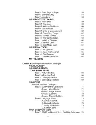 v
Task 5: From Page to Page				 55
Task 6: Element-Array					 58
Task 7: Alice Low						 58
YOUR DISCOVERY TASKS
Task 8: Piece of Pi 						 59
Task 8.1 Thin Line						 59
Task 8.2 A Quote On Quote 				 60
Task 9: Modal Modes					 61
Task 9.1 Units of Measurement 				 62
Task 9.2 Classifying Things 				 62
Task 9.3 Market! Market! 					 63
Task 10: The Confrontation					 63
Task 11: A Gift of Change					 64
Task 12: A Letter Later					 64
Task 13: Best Magic Ever					 64
YOUR FINAL TASK
Task 14: Ad Typecast 					 65
Task 15: Ask a Professional				 65
Task 16: Past Forward					 65
Task 17: Thanks for the Ad!				 66
MY TREASURE
Lesson 4: Dealing with Personal Challenges
YOUR JOURNEY
YOUR OBJECTIVES
YOUR INITIAL TASKS
Task 1: Picture Perfect 					 68
Task 2: A Puzzling Trial					 68
Task 3: Three (3) Controls 				 68
Task 4: Setting Expectations				 69
YOUR TEXT
Arachne by Olivia Coolidge
Task 5: SGDA for the Golden Do				 71
Group 1 Word Finder 				 71
Group 2 Image Makers				 72
Group 3 Justifiers					 72
Group 4 Theme Builders				 72
Task 6: Language Watch					 73
A. Which Is Which					 73
B. Giving Emphasis				 73
C. Scary But Blissful				 73
D. Comfort Zone					 74
YOUR DISCOVERY TASKS
Task 7: SGDA for Beyond Text - Real Life Extension	 74
 