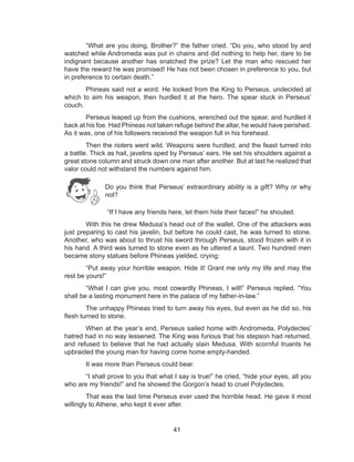 41
“What are you doing, Brother?” the father cried. “Do you, who stood by and
watched while Andromeda was put in chains and did nothing to help her, dare to be
indignant because another has snatched the prize? Let the man who rescued her
have the reward he was promised! He has not been chosen in preference to you, but
in preference to certain death.”
Phineas said not a word. He looked from the King to Perseus, undecided at
which to aim his weapon, then hurdled it at the hero. The spear stuck in Perseus’
couch.
Perseus leaped up from the cushions, wrenched out the spear, and hurdled it
back at his foe. Had Phineas not taken refuge behind the altar, he would have perished.
As it was, one of his followers received the weapon full in his forehead.
Then the rioters went wild. Weapons were hurdled, and the feast turned into
a battle. Thick as hail, javelins sped by Perseus’ ears. He set his shoulders against a
great stone column and struck down one man after another. But at last he realized that
valor could not withstand the numbers against him.
	 “If I have any friends here, let them hide their faces!” he shouted.
With this he drew Medusa’s head out of the wallet. One of the attackers was
just preparing to cast his javelin, but before he could cast, he was turned to stone.
Another, who was about to thrust his sword through Perseus, stood frozen with it in
his hand. A third was turned to stone even as he uttered a taunt. Two hundred men
became stony statues before Phineas yielded, crying:
“Put away your horrible weapon. Hide it! Grant me only my life and may the
rest be yours!”
“What I can give you, most cowardly Phineas, I will!” Perseus replied. “You
shall be a lasting monument here in the palace of my father-in-law.”
The unhappy Phineas tried to turn away his eyes, but even as he did so, his
flesh turned to stone.
When at the year’s end, Perseus sailed home with Andromeda, Polydectes’
hatred had in no way lessened. The King was furious that his stepson had returned,
and refused to believe that he had actually slain Medusa. With scornful truants he
upbraided the young man for having come home empty-handed.
It was more than Perseus could bear.
“I shall prove to you that what I say is true!” he cried, “hide your eyes, all you
who are my friends!” and he showed the Gorgon’s head to cruel Polydectes.
That was the last time Perseus ever used the horrible head. He gave it most
willingly to Athene, who kept it ever after.
Do you think that Perseus’ extraordinary ability is a gift? Why or why
not?
 