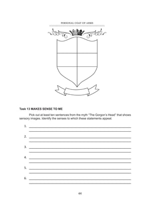 44
Task 13 MAKES SENSE TO ME
	 Pick out at least ten sentences from the myth “The Gorgon’s Head” that shows
sensory images. Identify the senses to which these statements appeal.
1.	 ________________________________________________________
________________________________________________________
2.	 ________________________________________________________
________________________________________________________
3.	 ________________________________________________________
________________________________________________________
4.	 ________________________________________________________
________________________________________________________
5.	 ________________________________________________________
________________________________________________________
6.	 ________________________________________________________
________________________________________________________
 