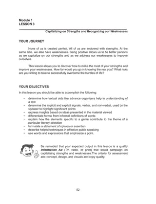 52
Module 1
LESSON 3
_____________________________________________________________
Capitalizing on Strengths and Recognizing our Weaknesses
YOUR JOURNEY
	 None of us is created perfect. All of us are endowed with strengths. At the
same time, we also have weaknesses. Being positive allows us to be better persons
as we capitalize on our strengths and as we address our weaknesses to improve
ourselves.
	 This lesson allows you to discover how to make the most of your strengths and
improve your weaknesses. How far would you go in knowing the real you? What risks
are you willing to take to successfully overcome the hurdles of life?
YOUR OBJECTIVES
In this lesson you should be able to accomplish the following:
•	 determine how textual aids like advance organizers help in understanding of
a text
•	 determine the implicit and explicit signals, verbal, and non-verbal, used by the
speaker to highlight significant points
•	 express insights based on ideas presented in the material viewed
•	 differentiate formal from informal definitions of words
•	 explain how the elements specific to a genre contribute to the theme of a
particular literary selection
•	 formulate a statement of opinion or assertion
•	 describe helpful techniques in effective public speaking
•	 use words and expressions that emphasize a point.
			
Be reminded that your expected output in this lesson is a quality
Information Ad (TV, radio, or print) that would campaign on
capitalizing strengths and weaknesses.The criteria for assessment
are: concept, design, and visuals and copy quality.
 