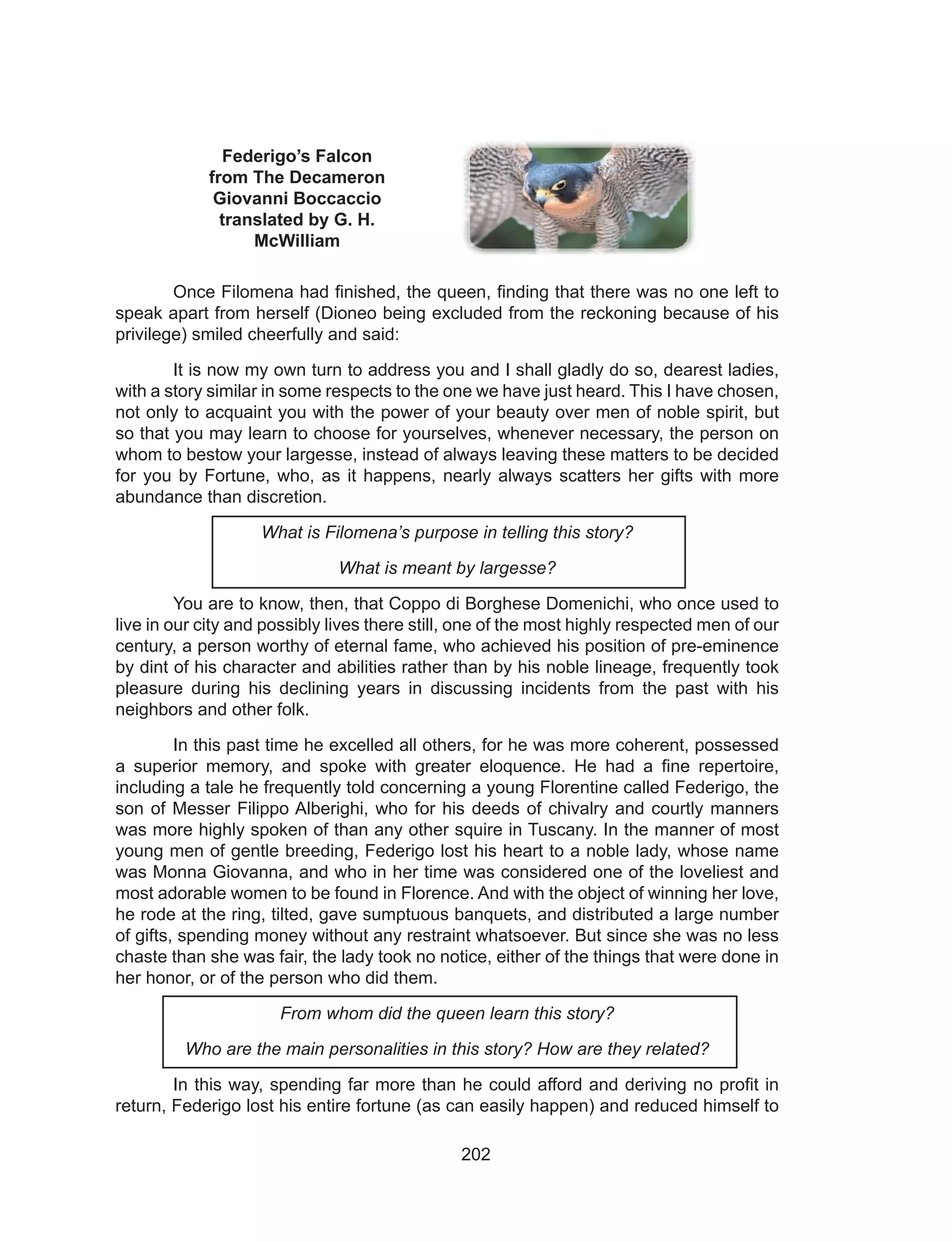 202
Federigo’s Falcon
from The Decameron
Giovanni Boccaccio
translated by G. H.
McWilliam
	 Once Filomena had finished, the queen, finding that there was no one left to
speak apart from herself (Dioneo being excluded from the reckoning because of his
privilege) smiled cheerfully and said:
	 It is now my own turn to address you and I shall gladly do so, dearest ladies,
with a story similar in some respects to the one we have just heard. This I have chosen,
not only to acquaint you with the power of your beauty over men of noble spirit, but
so that you may learn to choose for yourselves, whenever necessary, the person on
whom to bestow your largesse, instead of always leaving these matters to be decided
for you by Fortune, who, as it happens, nearly always scatters her gifts with more
abundance than discretion.
What is Filomena’s purpose in telling this story?
What is meant by largesse?
	 You are to know, then, that Coppo di Borghese Domenichi, who once used to
live in our city and possibly lives there still, one of the most highly respected men of our
century, a person worthy of eternal fame, who achieved his position of pre-eminence
by dint of his character and abilities rather than by his noble lineage, frequently took
pleasure during his declining years in discussing incidents from the past with his
neighbors and other folk.
	 In this past time he excelled all others, for he was more coherent, possessed
a superior memory, and spoke with greater eloquence. He had a fine repertoire,
including a tale he frequently told concerning a young Florentine called Federigo, the
son of Messer Filippo Alberighi, who for his deeds of chivalry and courtly manners
was more highly spoken of than any other squire in Tuscany. In the manner of most
young men of gentle breeding, Federigo lost his heart to a noble lady, whose name
was Monna Giovanna, and who in her time was considered one of the loveliest and
most adorable women to be found in Florence. And with the object of winning her love,
he rode at the ring, tilted, gave sumptuous banquets, and distributed a large number
of gifts, spending money without any restraint whatsoever. But since she was no less
chaste than she was fair, the lady took no notice, either of the things that were done in
her honor, or of the person who did them.
From whom did the queen learn this story?
Who are the main personalities in this story? How are they related?
	 In this way, spending far more than he could afford and deriving no profit in
return, Federigo lost his entire fortune (as can easily happen) and reduced himself to
 