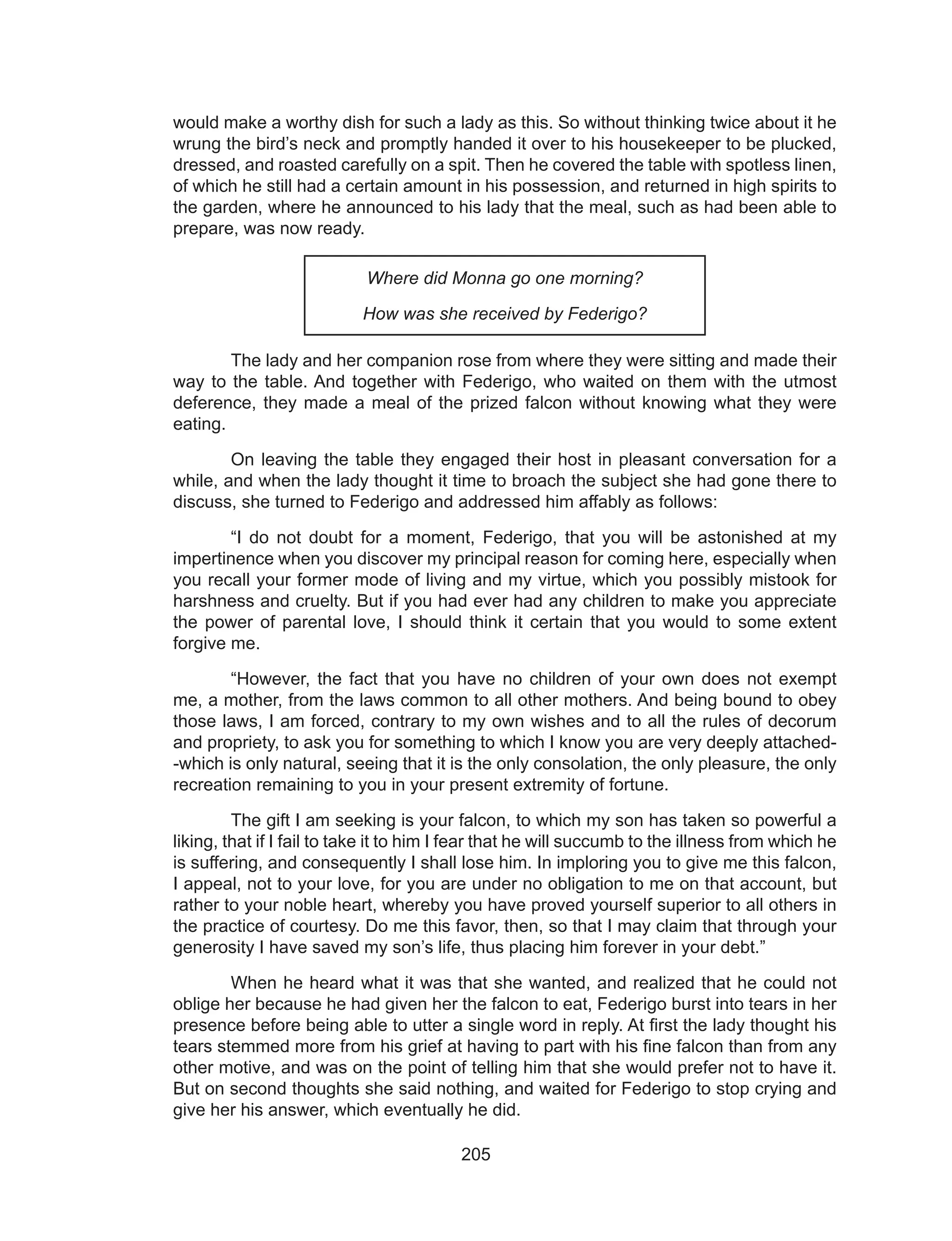 205
would make a worthy dish for such a lady as this. So without thinking twice about it he
wrung the bird’s neck and promptly handed it over to his housekeeper to be plucked,
dressed, and roasted carefully on a spit. Then he covered the table with spotless linen,
of which he still had a certain amount in his possession, and returned in high spirits to
the garden, where he announced to his lady that the meal, such as had been able to
prepare, was now ready.
Where did Monna go one morning?
How was she received by Federigo?
	 The lady and her companion rose from where they were sitting and made their
way to the table. And together with Federigo, who waited on them with the utmost
deference, they made a meal of the prized falcon without knowing what they were
eating.
	 On leaving the table they engaged their host in pleasant conversation for a
while, and when the lady thought it time to broach the subject she had gone there to
discuss, she turned to Federigo and addressed him affably as follows:
	 “I do not doubt for a moment, Federigo, that you will be astonished at my
impertinence when you discover my principal reason for coming here, especially when
you recall your former mode of living and my virtue, which you possibly mistook for
harshness and cruelty. But if you had ever had any children to make you appreciate
the power of parental love, I should think it certain that you would to some extent
forgive me.
	 “However, the fact that you have no children of your own does not exempt
me, a mother, from the laws common to all other mothers. And being bound to obey
those laws, I am forced, contrary to my own wishes and to all the rules of decorum
and propriety, to ask you for something to which I know you are very deeply attached-
-which is only natural, seeing that it is the only consolation, the only pleasure, the only
recreation remaining to you in your present extremity of fortune.
	 The gift I am seeking is your falcon, to which my son has taken so powerful a
liking, that if I fail to take it to him I fear that he will succumb to the illness from which he
is suffering, and consequently I shall lose him. In imploring you to give me this falcon,
I appeal, not to your love, for you are under no obligation to me on that account, but
rather to your noble heart, whereby you have proved yourself superior to all others in
the practice of courtesy. Do me this favor, then, so that I may claim that through your
generosity I have saved my son’s life, thus placing him forever in your debt.”
	 When he heard what it was that she wanted, and realized that he could not
oblige her because he had given her the falcon to eat, Federigo burst into tears in her
presence before being able to utter a single word in reply. At first the lady thought his
tears stemmed more from his grief at having to part with his fine falcon than from any
other motive, and was on the point of telling him that she would prefer not to have it.
But on second thoughts she said nothing, and waited for Federigo to stop crying and
give her his answer, which eventually he did.
 