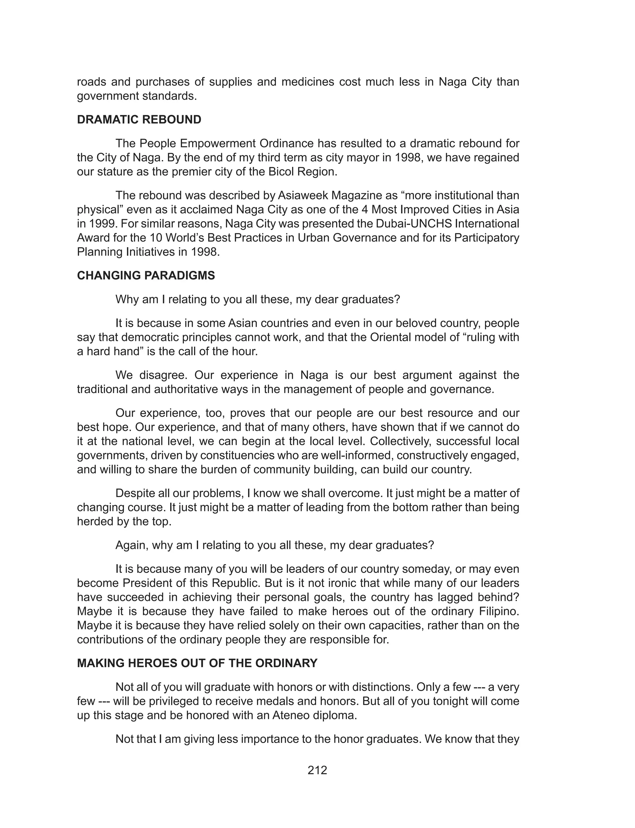 212
roads and purchases of supplies and medicines cost much less in Naga City than
government standards.
DRAMATIC REBOUND
	 The People Empowerment Ordinance has resulted to a dramatic rebound for
the City of Naga. By the end of my third term as city mayor in 1998, we have regained
our stature as the premier city of the Bicol Region.
	 The rebound was described by Asiaweek Magazine as “more institutional than
physical” even as it acclaimed Naga City as one of the 4 Most Improved Cities in Asia
in 1999. For similar reasons, Naga City was presented the Dubai-UNCHS International
Award for the 10 World’s Best Practices in Urban Governance and for its Participatory
Planning Initiatives in 1998.
CHANGING PARADIGMS
	 Why am I relating to you all these, my dear graduates?
	 It is because in some Asian countries and even in our beloved country, people
say that democratic principles cannot work, and that the Oriental model of “ruling with
a hard hand” is the call of the hour.
	 We disagree. Our experience in Naga is our best argument against the
traditional and authoritative ways in the management of people and governance.
	 Our experience, too, proves that our people are our best resource and our
best hope. Our experience, and that of many others, have shown that if we cannot do
it at the national level, we can begin at the local level. Collectively, successful local
governments, driven by constituencies who are well-informed, constructively engaged,
and willing to share the burden of community building, can build our country.
	 Despite all our problems, I know we shall overcome. It just might be a matter of
changing course. It just might be a matter of leading from the bottom rather than being
herded by the top.
	 Again, why am I relating to you all these, my dear graduates?
	 It is because many of you will be leaders of our country someday, or may even
become President of this Republic. But is it not ironic that while many of our leaders
have succeeded in achieving their personal goals, the country has lagged behind?
Maybe it is because they have failed to make heroes out of the ordinary Filipino.
Maybe it is because they have relied solely on their own capacities, rather than on the
contributions of the ordinary people they are responsible for.
MAKING HEROES OUT OF THE ORDINARY
	 Not all of you will graduate with honors or with distinctions. Only a few --- a very
few --- will be privileged to receive medals and honors. But all of you tonight will come
up this stage and be honored with an Ateneo diploma.
	 Not that I am giving less importance to the honor graduates. We know that they
 
