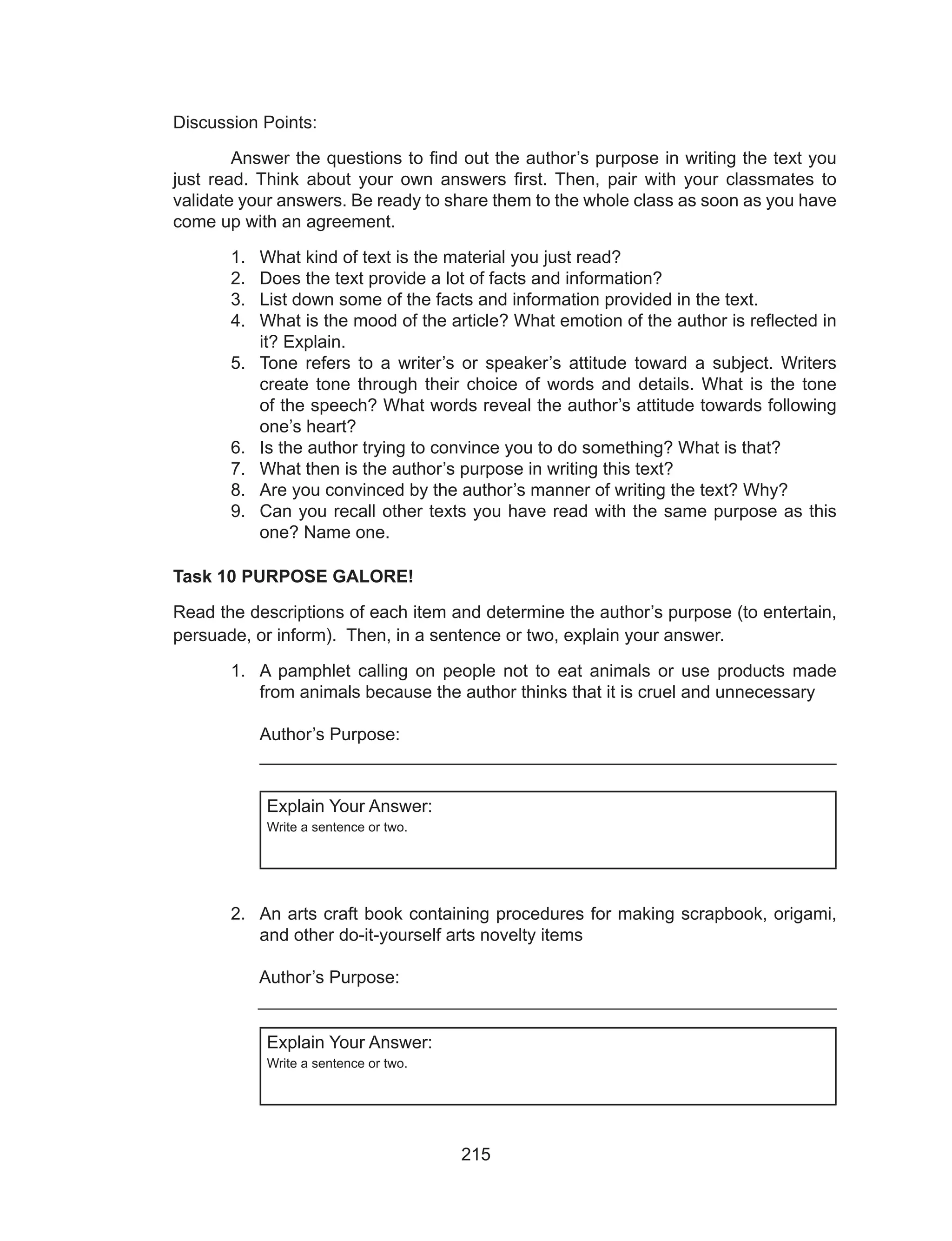 215
Discussion Points:
	 Answer the questions to find out the author’s purpose in writing the text you
just read. Think about your own answers first. Then, pair with your classmates to
validate your answers. Be ready to share them to the whole class as soon as you have
come up with an agreement.
1.	 What kind of text is the material you just read?
2.	 Does the text provide a lot of facts and information?
3.	 List down some of the facts and information provided in the text.
4.	 What is the mood of the article? What emotion of the author is reflected in
it? Explain.
5.	 Tone refers to a writer’s or speaker’s attitude toward a subject. Writers
create tone through their choice of words and details. What is the tone
of the speech? What words reveal the author’s attitude towards following
one’s heart?
6.	 Is the author trying to convince you to do something? What is that?
7.	 What then is the author’s purpose in writing this text?
8.	 Are you convinced by the author’s manner of writing the text? Why?
9.	 Can you recall other texts you have read with the same purpose as this
one? Name one.
Task 10 PURPOSE GALORE!
Read the descriptions of each item and determine the author’s purpose (to entertain,
persuade, or inform). Then, in a sentence or two, explain your answer.
1.	 A pamphlet calling on people not to eat animals or use products made
from animals because the author thinks that it is cruel and unnecessary	
											
Author’s Purpose: 								
__________________________________________________________
Explain Your Answer:
Write a sentence or two.
2.	 An arts craft book containing procedures for making scrapbook, origami,
and other do-it-yourself arts novelty items
												
	 Author’s Purpose: 								
	 ___________________________________________________________
Explain Your Answer:
Write a sentence or two.
 