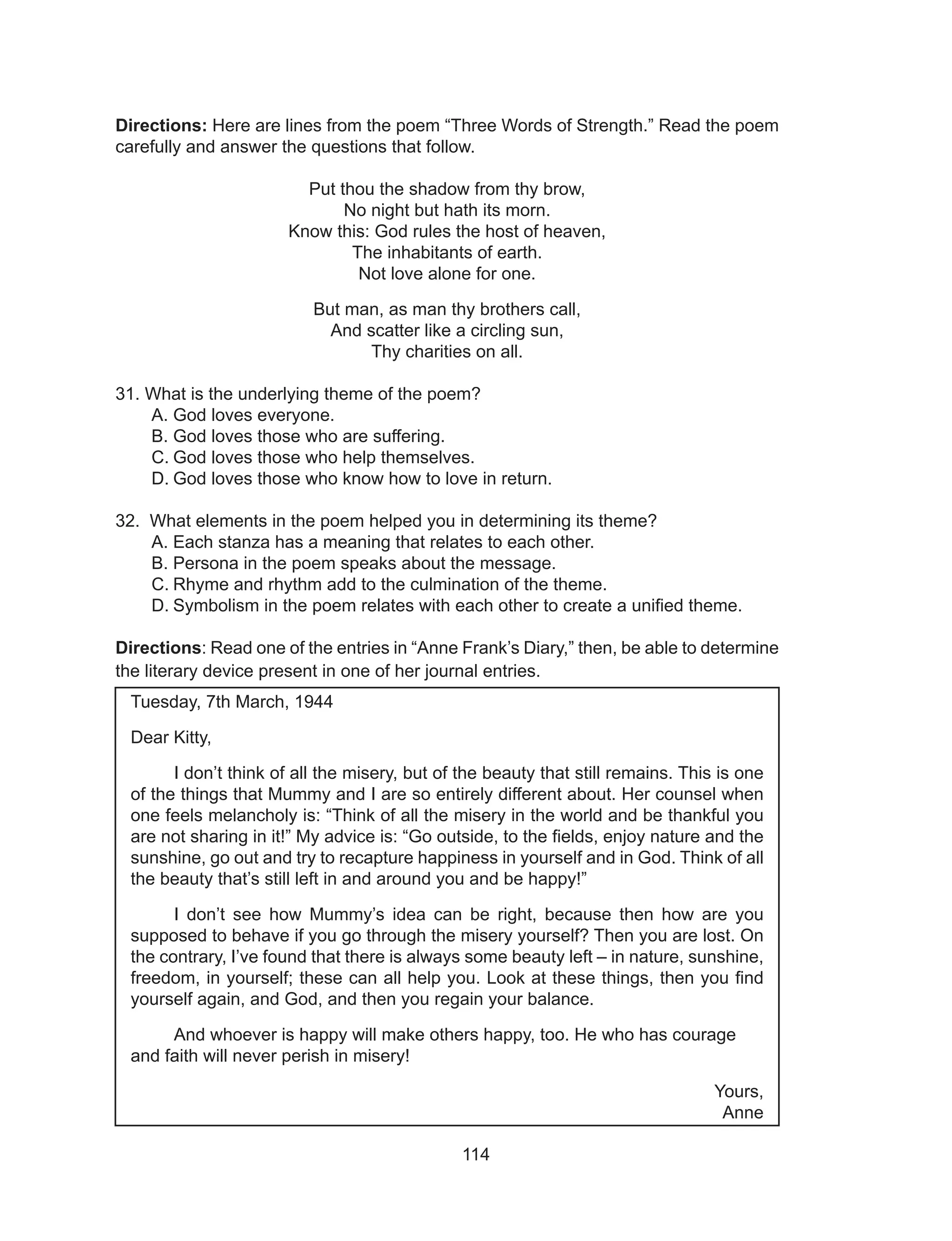 114
Directions: Here are lines from the poem “Three Words of Strength.” Read the poem
carefully and answer the questions that follow.
Put thou the shadow from thy brow,
No night but hath its morn.
Know this: God rules the host of heaven,
The inhabitants of earth.
Not love alone for one.
But man, as man thy brothers call,
And scatter like a circling sun,
Thy charities on all.
31. What is the underlying theme of the poem?
A.	God loves everyone.
B.	God loves those who are suffering.
C.	God loves those who help themselves.
D.	God loves those who know how to love in return.
32. What elements in the poem helped you in determining its theme?	
A.	Each stanza has a meaning that relates to each other.
B.	Persona in the poem speaks about the message.
C.	Rhyme and rhythm add to the culmination of the theme.
D.	Symbolism in the poem relates with each other to create a unified theme.
Directions: Read one of the entries in “Anne Frank’s Diary,” then, be able to determine
the literary device present in one of her journal entries.
Tuesday, 7th March, 1944
Dear Kitty,
	 I don’t think of all the misery, but of the beauty that still remains. This is one
of the things that Mummy and I are so entirely different about. Her counsel when
one feels melancholy is: “Think of all the misery in the world and be thankful you
are not sharing in it!” My advice is: “Go outside, to the fields, enjoy nature and the
sunshine, go out and try to recapture happiness in yourself and in God. Think of all
the beauty that’s still left in and around you and be happy!”
	 I don’t see how Mummy’s idea can be right, because then how are you
supposed to behave if you go through the misery yourself? Then you are lost. On
the contrary, I’ve found that there is always some beauty left – in nature, sunshine,
freedom, in yourself; these can all help you. Look at these things, then you find
yourself again, and God, and then you regain your balance.
	 And whoever is happy will make others happy, too. He who has courage
and faith will never perish in misery!
Yours,
Anne
 