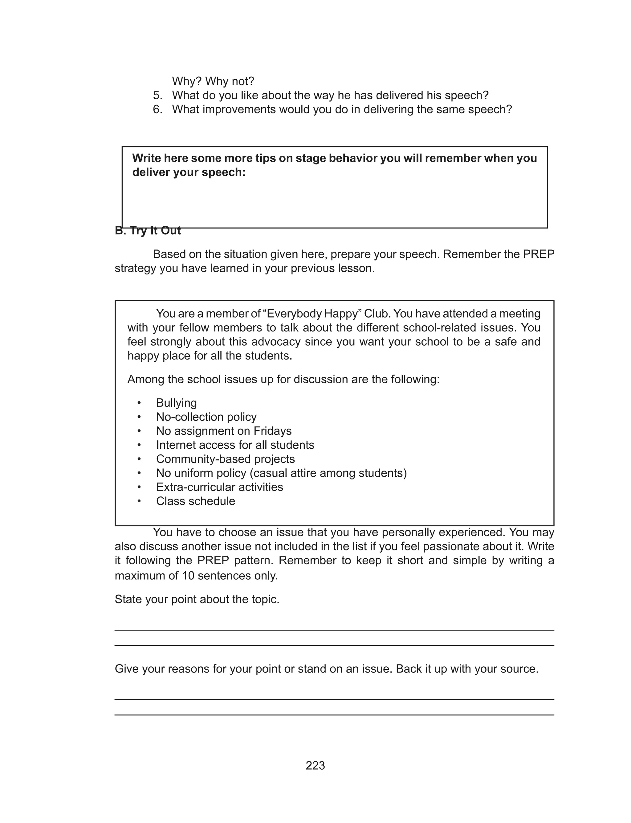 223
Why? Why not?
5.	 What do you like about the way he has delivered his speech?
6.	 What improvements would you do in delivering the same speech?
B. Try It Out
	 Based on the situation given here, prepare your speech. Remember the PREP
strategy you have learned in your previous lesson.
	
	
	
	
	 You have to choose an issue that you have personally experienced. You may
also discuss another issue not included in the list if you feel passionate about it. Write
it following the PREP pattern. Remember to keep it short and simple by writing a
maximum of 10 sentences only.
State your point about the topic.
______________________________________________________________
______________________________________________________________
Give your reasons for your point or stand on an issue. Back it up with your source.
______________________________________________________________
______________________________________________________________
Write here some more tips on stage behavior you will remember when you
deliver your speech:
	 You are a member of “Everybody Happy” Club. You have attended a meeting
with your fellow members to talk about the different school-related issues. You
feel strongly about this advocacy since you want your school to be a safe and
happy place for all the students.
Among the school issues up for discussion are the following:
•	 Bullying
•	 No-collection policy
•	 No assignment on Fridays
•	 Internet access for all students
•	 Community-based projects
•	 No uniform policy (casual attire among students)
•	 Extra-curricular activities
•	 Class schedule
 