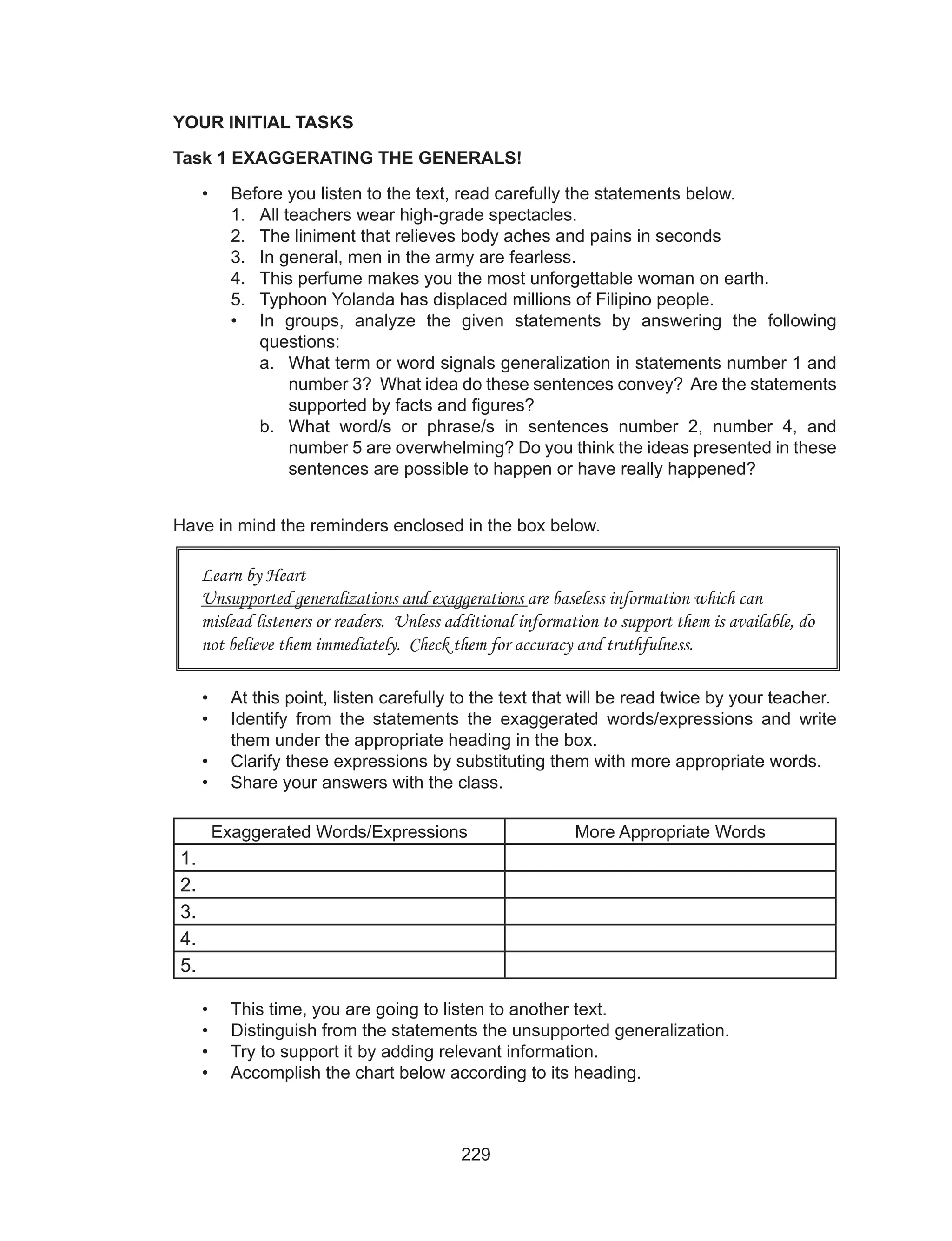 229
YOUR INITIAL TASKS
Task 1 EXAGGERATING THE GENERALS!
•	 Before you listen to the text, read carefully the statements below.
1.	 All teachers wear high-grade spectacles.
2.	 The liniment that relieves body aches and pains in seconds
3.	 In general, men in the army are fearless.
4.	 This perfume makes you the most unforgettable woman on earth.
5.	 Typhoon Yolanda has displaced millions of Filipino people.
•	 In groups, analyze the given statements by answering the following
questions:
a.	 What term or word signals generalization in statements number 1 and
number 3? What idea do these sentences convey? Are the statements
supported by facts and figures?
b.	 What word/s or phrase/s in sentences number 2, number 4, and
number 5 are overwhelming? Do you think the ideas presented in these
sentences are possible to happen or have really happened?
Have in mind the reminders enclosed in the box below.
•	 At this point, listen carefully to the text that will be read twice by your teacher.
•	 Identify from the statements the exaggerated words/expressions and write
them under the appropriate heading in the box.
•	 Clarify these expressions by substituting them with more appropriate words.
•	 Share your answers with the class.
Exaggerated Words/Expressions More Appropriate Words
1.
2.
3.
4.
5.
•	 This time, you are going to listen to another text.
•	 Distinguish from the statements the unsupported generalization.
•	 Try to support it by adding relevant information.
•	 Accomplish the chart below according to its heading.
Learn by Heart
Unsupported generalizations and exaggerations are baseless information which can
mislead listeners or readers. Unless additional information to support them is available, do
not believe them immediately. Check them for accuracy and truthfulness.
 