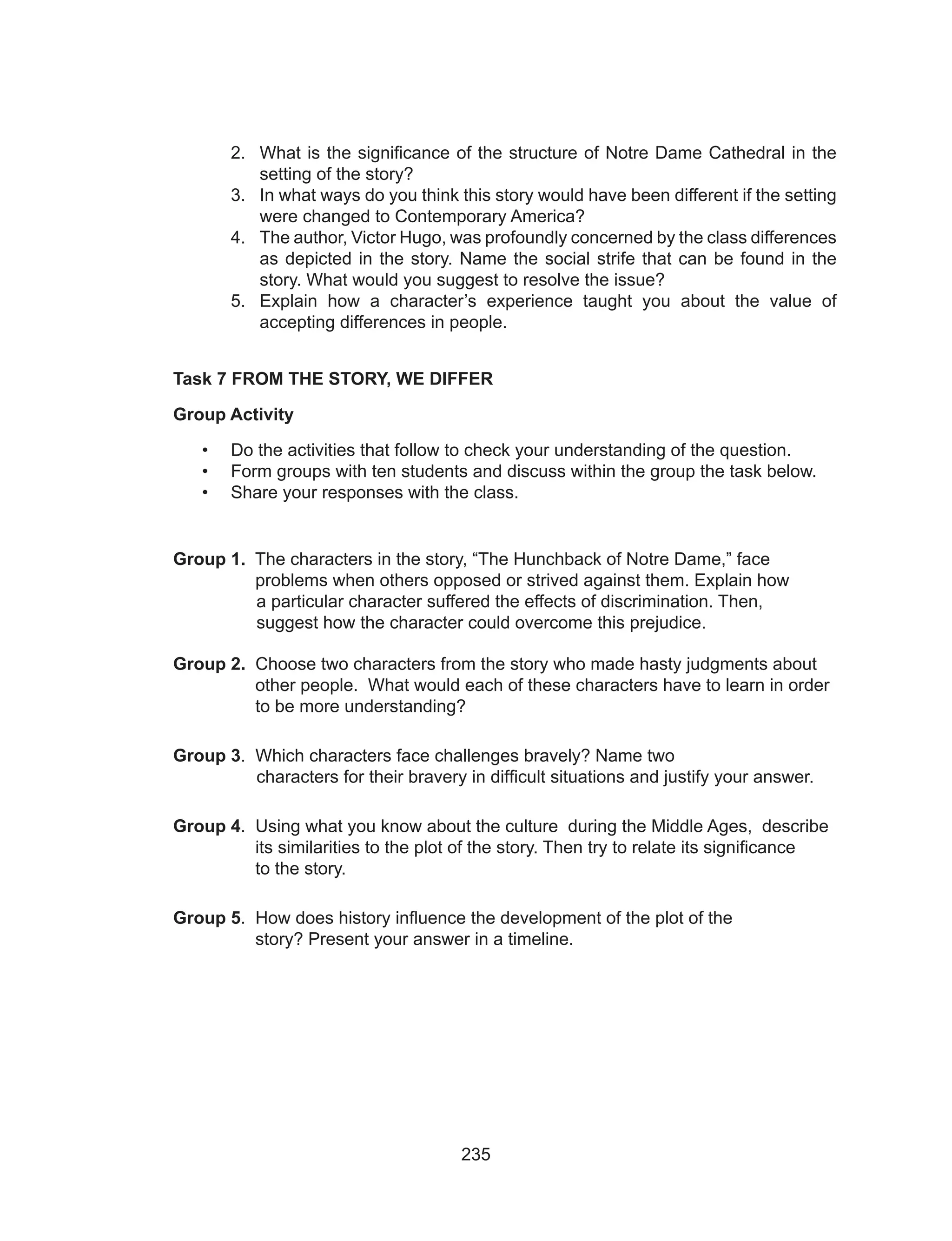 235
2.	 What is the significance of the structure of Notre Dame Cathedral in the
setting of the story?
3.	 In what ways do you think this story would have been different if the setting
were changed to Contemporary America?
4.	 The author, Victor Hugo, was profoundly concerned by the class differences
as depicted in the story. Name the social strife that can be found in the
story. What would you suggest to resolve the issue?
5.	 Explain how a character’s experience taught you about the value of
accepting differences in people.
Task 7 FROM THE STORY, WE DIFFER
Group Activity
•	 Do the activities that follow to check your understanding of the question.
•	 Form groups with ten students and discuss within the group the task below.
•	 Share your responses with the class.
Group 1. The characters in the story, “The Hunchback of Notre Dame,” face 	
	 problems when others opposed or strived against them. Explain how		
a particular character suffered the effects of discrimination. Then, 		
suggest how the character could overcome this prejudice.
Group 2. Choose two characters from the story who made hasty judgments about 	
	 other people. What would each of these characters have to learn in order 	
	 to be more understanding?
Group 3. Which characters face challenges bravely? Name two 				
characters for their bravery in difficult situations and justify your answer.
Group 4. Using what you know about the culture during the Middle Ages, describe 	
	 its similarities to the plot of the story. Then try to relate its significance		
	 to the story.
Group 5. How does history influence the development of the plot of the 			
	 story? Present your answer in a timeline.
 