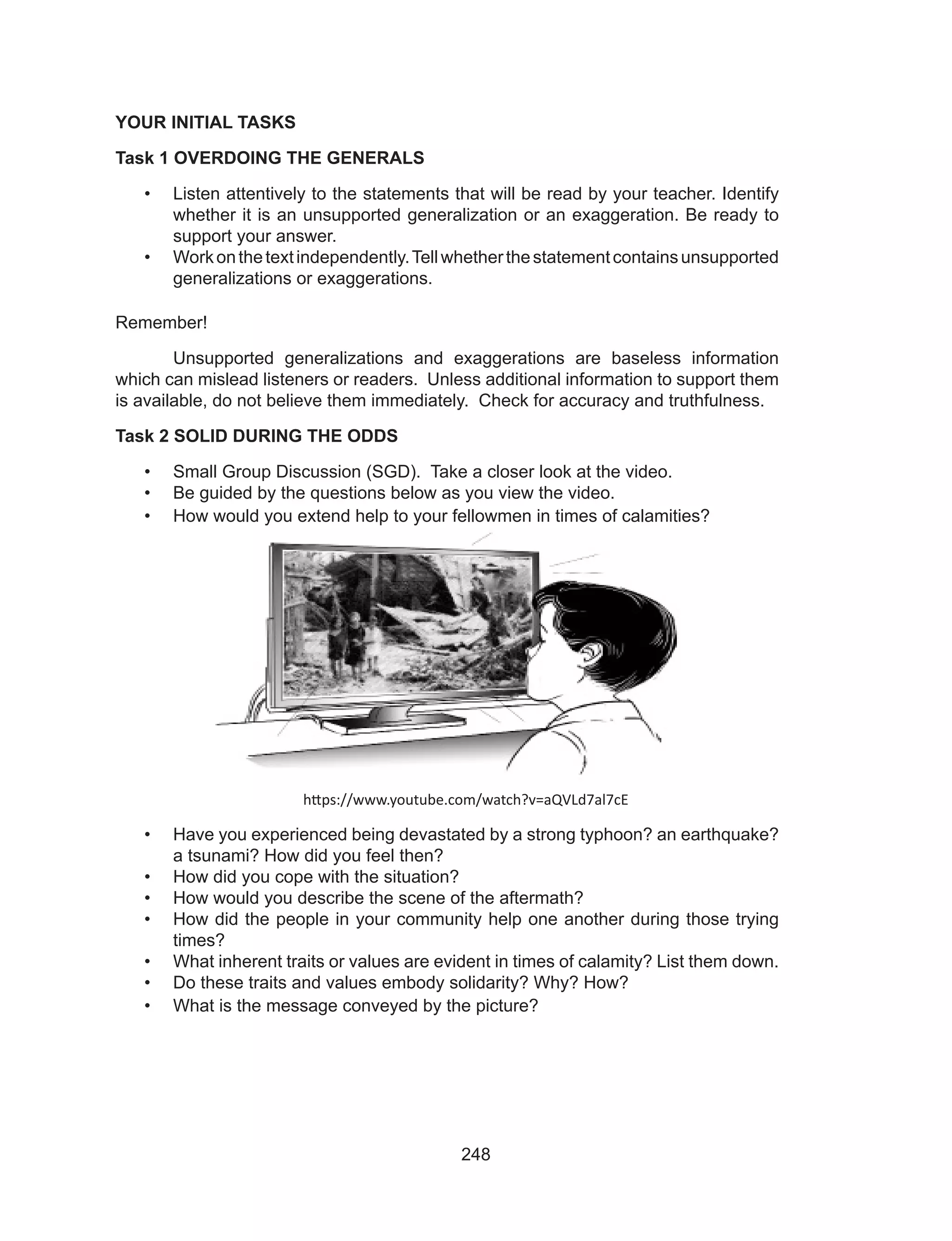 248
YOUR INITIAL TASKS
Task 1 OVERDOING THE GENERALS
•	 Listen attentively to the statements that will be read by your teacher. Identify
whether it is an unsupported generalization or an exaggeration. Be ready to
support your answer.
•	 Workonthetextindependently.Tellwhetherthestatementcontainsunsupported
generalizations or exaggerations.
Remember!
	 Unsupported generalizations and exaggerations are baseless information
which can mislead listeners or readers. Unless additional information to support them
is available, do not believe them immediately. Check for accuracy and truthfulness.
Task 2 SOLID DURING THE ODDS
•	 Small Group Discussion (SGD). Take a closer look at the video.
•	 Be guided by the questions below as you view the video.
•	 How would you extend help to your fellowmen in times of calamities?
https://www.youtube.com/watch?v=aQVLd7al7cE
•	 Have you experienced being devastated by a strong typhoon? an earthquake?
a tsunami? How did you feel then?
•	 How did you cope with the situation?
•	 How would you describe the scene of the aftermath?
•	 How did the people in your community help one another during those trying
times?
•	 What inherent traits or values are evident in times of calamity? List them down.
•	 Do these traits and values embody solidarity? Why? How?
•	 What is the message conveyed by the picture?
 