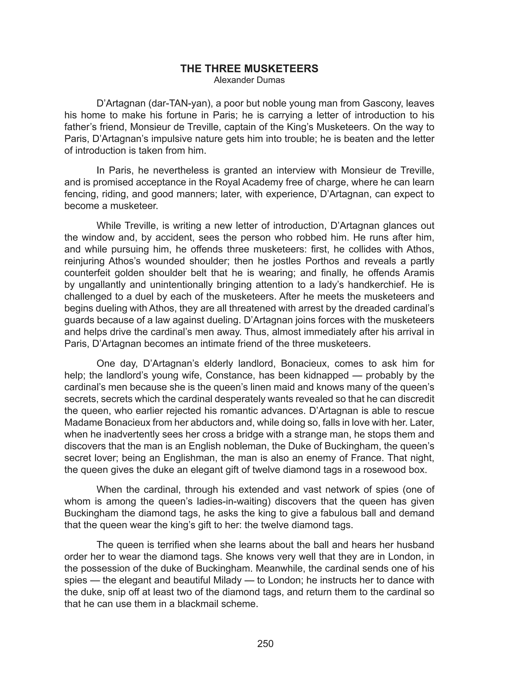 250
THE THREE MUSKETEERS
Alexander Dumas
	 D’Artagnan (dar-TAN-yan), a poor but noble young man from Gascony, leaves
his home to make his fortune in Paris; he is carrying a letter of introduction to his
father’s friend, Monsieur de Treville, captain of the King’s Musketeers. On the way to
Paris, D’Artagnan’s impulsive nature gets him into trouble; he is beaten and the letter
of introduction is taken from him.
	 In Paris, he nevertheless is granted an interview with Monsieur de Treville,
and is promised acceptance in the Royal Academy free of charge, where he can learn
fencing, riding, and good manners; later, with experience, D’Artagnan, can expect to
become a musketeer.
	 While Treville, is writing a new letter of introduction, D’Artagnan glances out
the window and, by accident, sees the person who robbed him. He runs after him,
and while pursuing him, he offends three musketeers: first, he collides with Athos,
reinjuring Athos’s wounded shoulder; then he jostles Porthos and reveals a partly
counterfeit golden shoulder belt that he is wearing; and finally, he offends Aramis
by ungallantly and unintentionally bringing attention to a lady’s handkerchief. He is
challenged to a duel by each of the musketeers. After he meets the musketeers and
begins dueling with Athos, they are all threatened with arrest by the dreaded cardinal’s
guards because of a law against dueling. D’Artagnan joins forces with the musketeers
and helps drive the cardinal’s men away. Thus, almost immediately after his arrival in
Paris, D’Artagnan becomes an intimate friend of the three musketeers.
	 One day, D’Artagnan’s elderly landlord, Bonacieux, comes to ask him for
help; the landlord’s young wife, Constance, has been kidnapped — probably by the
cardinal’s men because she is the queen’s linen maid and knows many of the queen’s
secrets, secrets which the cardinal desperately wants revealed so that he can discredit
the queen, who earlier rejected his romantic advances. D’Artagnan is able to rescue
Madame Bonacieux from her abductors and, while doing so, falls in love with her. Later,
when he inadvertently sees her cross a bridge with a strange man, he stops them and
discovers that the man is an English nobleman, the Duke of Buckingham, the queen’s
secret lover; being an Englishman, the man is also an enemy of France. That night,
the queen gives the duke an elegant gift of twelve diamond tags in a rosewood box.
	 When the cardinal, through his extended and vast network of spies (one of
whom is among the queen’s ladies-in-waiting) discovers that the queen has given
Buckingham the diamond tags, he asks the king to give a fabulous ball and demand
that the queen wear the king’s gift to her: the twelve diamond tags.
	 The queen is terrified when she learns about the ball and hears her husband
order her to wear the diamond tags. She knows very well that they are in London, in
the possession of the duke of Buckingham. Meanwhile, the cardinal sends one of his
spies — the elegant and beautiful Milady — to London; he instructs her to dance with
the duke, snip off at least two of the diamond tags, and return them to the cardinal so
that he can use them in a blackmail scheme.
 