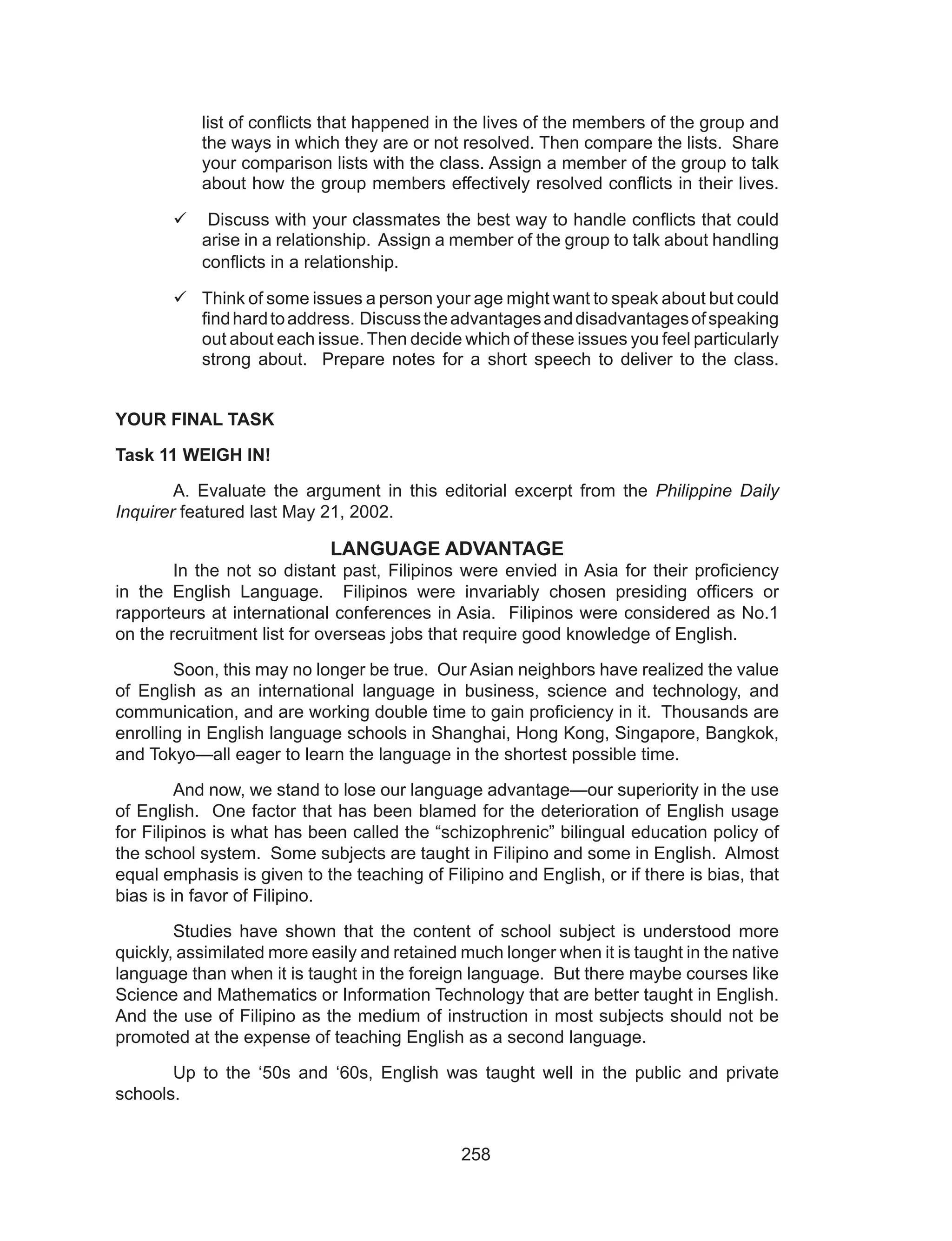 258
list of conflicts that happened in the lives of the members of the group and
the ways in which they are or not resolved. Then compare the lists. Share
your comparison lists with the class. Assign a member of the group to talk
about how the group members effectively resolved conflicts in their lives.
	 Discuss with your classmates the best way to handle conflicts that could
arise in a relationship. Assign a member of the group to talk about handling
conflicts in a relationship.
	Think of some issues a person your age might want to speak about but could
findhardtoaddress. Discusstheadvantagesanddisadvantagesofspeaking
out about each issue. Then decide which of these issues you feel particularly
strong about. Prepare notes for a short speech to deliver to the class.
YOUR FINAL TASK
Task 11 WEIGH IN!
	 A. Evaluate the argument in this editorial excerpt from the Philippine Daily
Inquirer featured last May 21, 2002.
LANGUAGE ADVANTAGE
	 In the not so distant past, Filipinos were envied in Asia for their proficiency
in the English Language. Filipinos were invariably chosen presiding officers or
rapporteurs at international conferences in Asia. Filipinos were considered as No.1
on the recruitment list for overseas jobs that require good knowledge of English.
	 Soon, this may no longer be true. Our Asian neighbors have realized the value
of English as an international language in business, science and technology, and
communication, and are working double time to gain proficiency in it. Thousands are
enrolling in English language schools in Shanghai, Hong Kong, Singapore, Bangkok,
and Tokyo—all eager to learn the language in the shortest possible time.
	 And now, we stand to lose our language advantage—our superiority in the use
of English. One factor that has been blamed for the deterioration of English usage
for Filipinos is what has been called the “schizophrenic” bilingual education policy of
the school system. Some subjects are taught in Filipino and some in English. Almost
equal emphasis is given to the teaching of Filipino and English, or if there is bias, that
bias is in favor of Filipino.
	 Studies have shown that the content of school subject is understood more
quickly, assimilated more easily and retained much longer when it is taught in the native
language than when it is taught in the foreign language. But there maybe courses like
Science and Mathematics or Information Technology that are better taught in English.
And the use of Filipino as the medium of instruction in most subjects should not be
promoted at the expense of teaching English as a second language.
	 Up to the ‘50s and ‘60s, English was taught well in the public and private
schools.
 