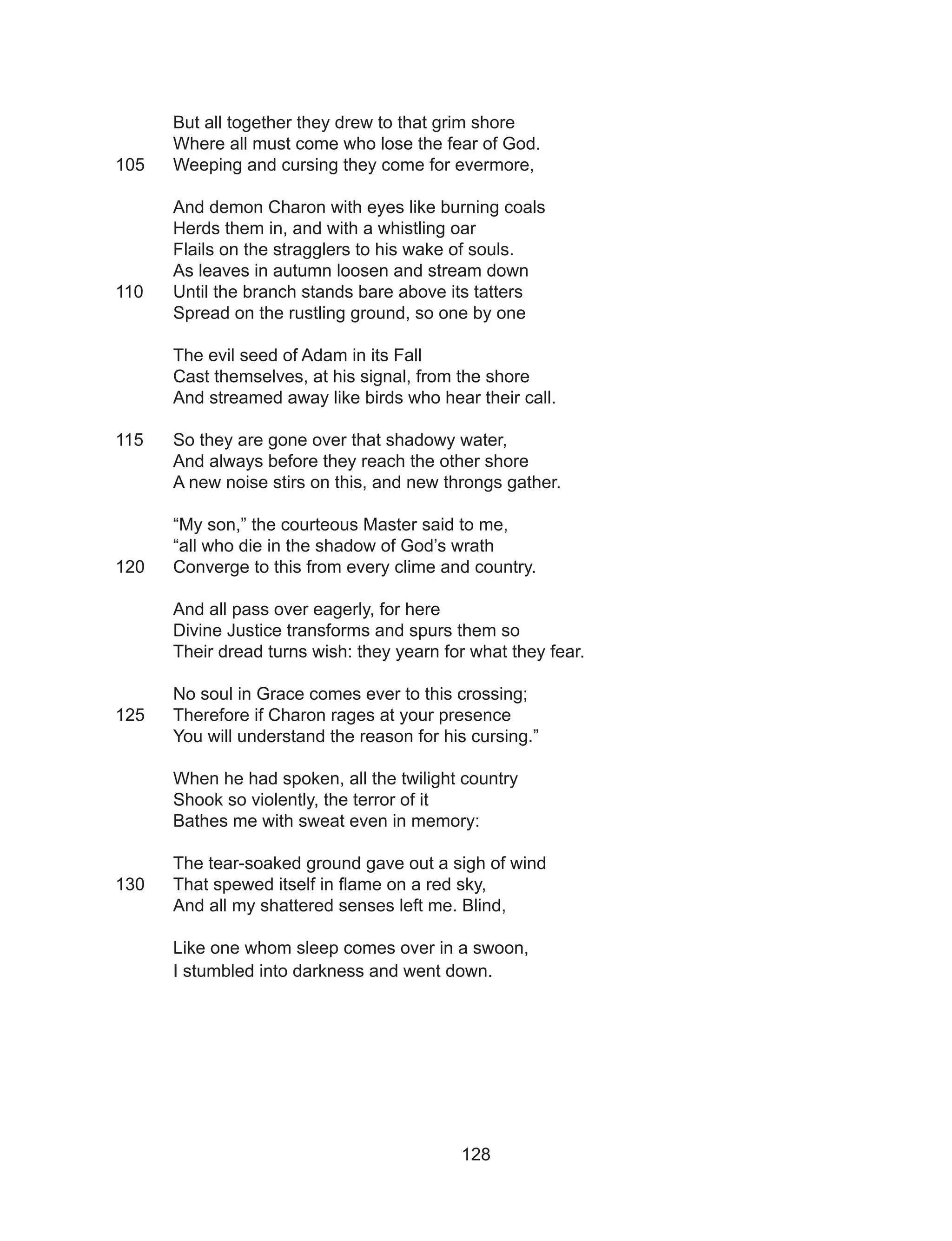 128
But all together they drew to that grim shore
Where all must come who lose the fear of God.
105 	 Weeping and cursing they come for evermore,
And demon Charon with eyes like burning coals
Herds them in, and with a whistling oar
Flails on the stragglers to his wake of souls.
As leaves in autumn loosen and stream down
110	 Until the branch stands bare above its tatters
Spread on the rustling ground, so one by one
The evil seed of Adam in its Fall
Cast themselves, at his signal, from the shore
And streamed away like birds who hear their call.
115	 So they are gone over that shadowy water,
And always before they reach the other shore
A new noise stirs on this, and new throngs gather.
“My son,” the courteous Master said to me,
“all who die in the shadow of God’s wrath
120	 Converge to this from every clime and country.
And all pass over eagerly, for here
Divine Justice transforms and spurs them so
Their dread turns wish: they yearn for what they fear.
No soul in Grace comes ever to this crossing;
125	 Therefore if Charon rages at your presence
You will understand the reason for his cursing.”
When he had spoken, all the twilight country
Shook so violently, the terror of it
Bathes me with sweat even in memory:
The tear-soaked ground gave out a sigh of wind
130	 That spewed itself in flame on a red sky,
And all my shattered senses left me. Blind,
Like one whom sleep comes over in a swoon,
I stumbled into darkness and went down.
 