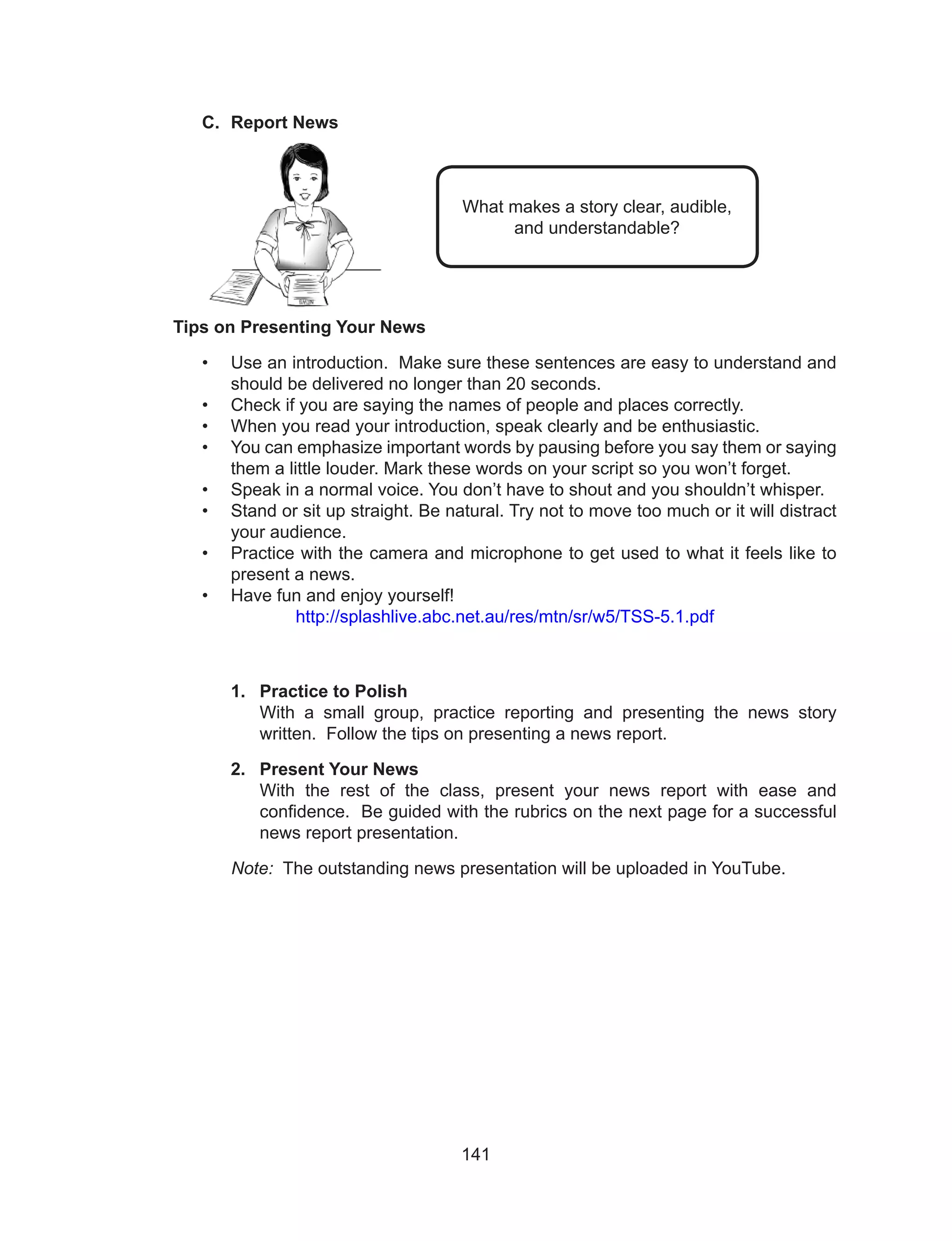 141
C.	 Report News
	
Tips on Presenting Your News
•	 Use an introduction. Make sure these sentences are easy to understand and
should be delivered no longer than 20 seconds.
•	 Check if you are saying the names of people and places correctly.
•	 When you read your introduction, speak clearly and be enthusiastic.
•	 You can emphasize important words by pausing before you say them or saying
them a little louder. Mark these words on your script so you won’t forget.
•	 Speak in a normal voice. You don’t have to shout and you shouldn’t whisper.
•	 Stand or sit up straight. Be natural. Try not to move too much or it will distract
your audience.
•	 Practice with the camera and microphone to get used to what it feels like to
present a news.
•	 Have fun and enjoy yourself!
http://splashlive.abc.net.au/res/mtn/sr/w5/TSS-5.1.pdf
1.	 Practice to Polish
With a small group, practice reporting and presenting the news story
written. Follow the tips on presenting a news report.
2.	 Present Your News
With the rest of the class, present your news report with ease and
confidence. Be guided with the rubrics on the next page for a successful
news report presentation.
Note: The outstanding news presentation will be uploaded in YouTube.
What makes a story clear, audible,
and understandable?
 