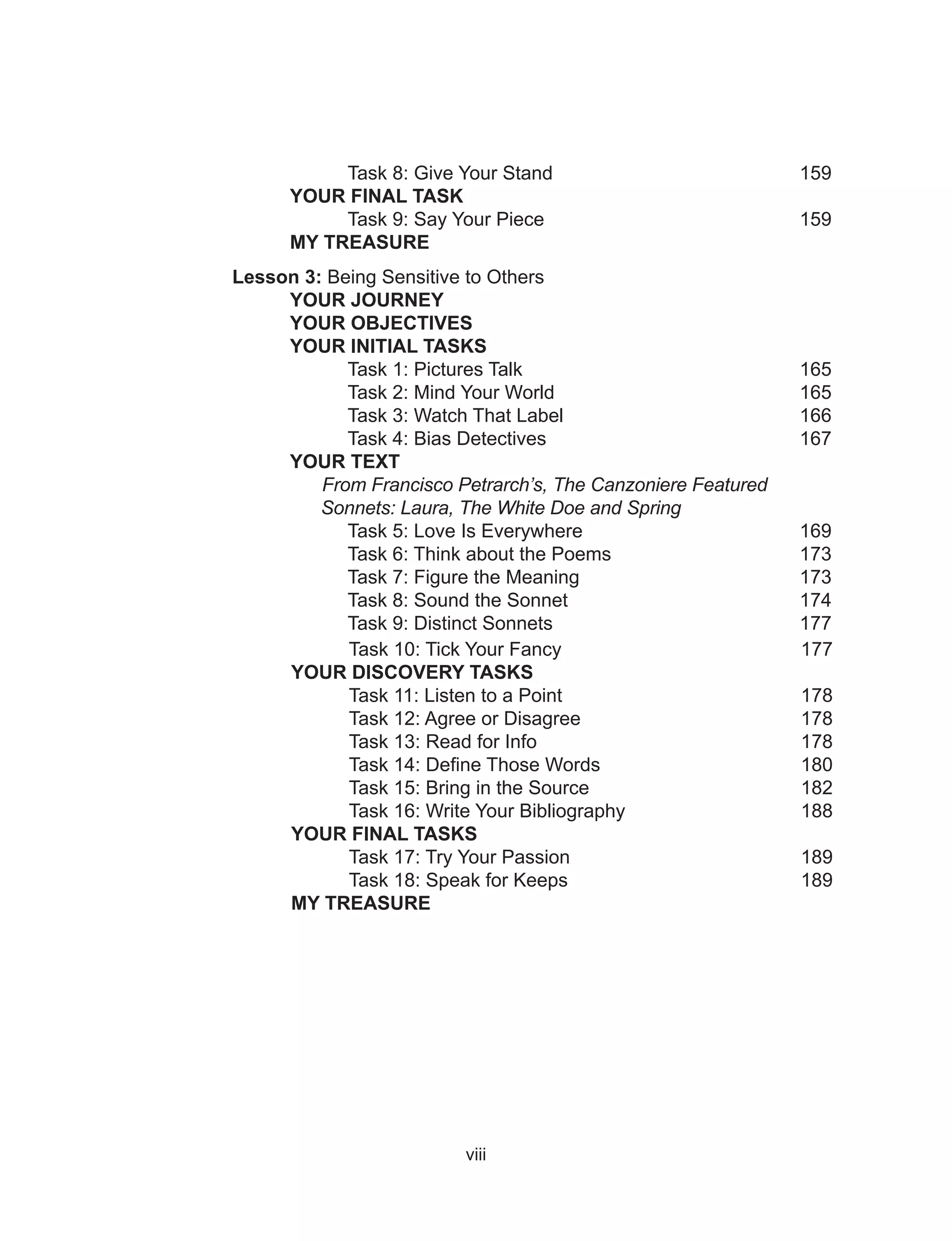viii																													
			
																																														
	 Task 8: Give Your Stand 				 159
YOUR FINAL TASK
	 Task 9: Say Your Piece				 159
MY TREASURE
Lesson 3: Being Sensitive to Others
		YOUR JOURNEY
		YOUR OBJECTIVES
		 YOUR INITIAL TASKS
			Task 1: Pictures Talk				 165
			 Task 2: Mind Your World				 165
			 Task 3: Watch That Label				 166
			 Task 4: Bias Detectives				 167
		YOUR TEXT	
		 From Francisco Petrarch’s, The Canzoniere Featured 		
		 Sonnets: Laura, The White Doe and Spring
		 Task 5: Love Is Everywhere			 169
		 Task 6: Think about the Poems			 173
		 Task 7: Figure the Meaning			 173
		 Task 8: Sound the Sonnet				 174
		 Task 9: Distinct Sonnets				 177
Task 10: Tick Your Fancy 177
YOUR DISCOVERY TASKS
Task 11: Listen to a Point 178
Task 12: Agree or Disagree 178
Task 13: Read for Info 178
Task 14: Define Those Words 180
Task 15: Bring in the Source 182
Task 16: Write Your Bibliography 188
YOUR FINAL TASKS
Task 17: Try Your Passion 189
Task 18: Speak for Keeps 189
MY TREASURE
 