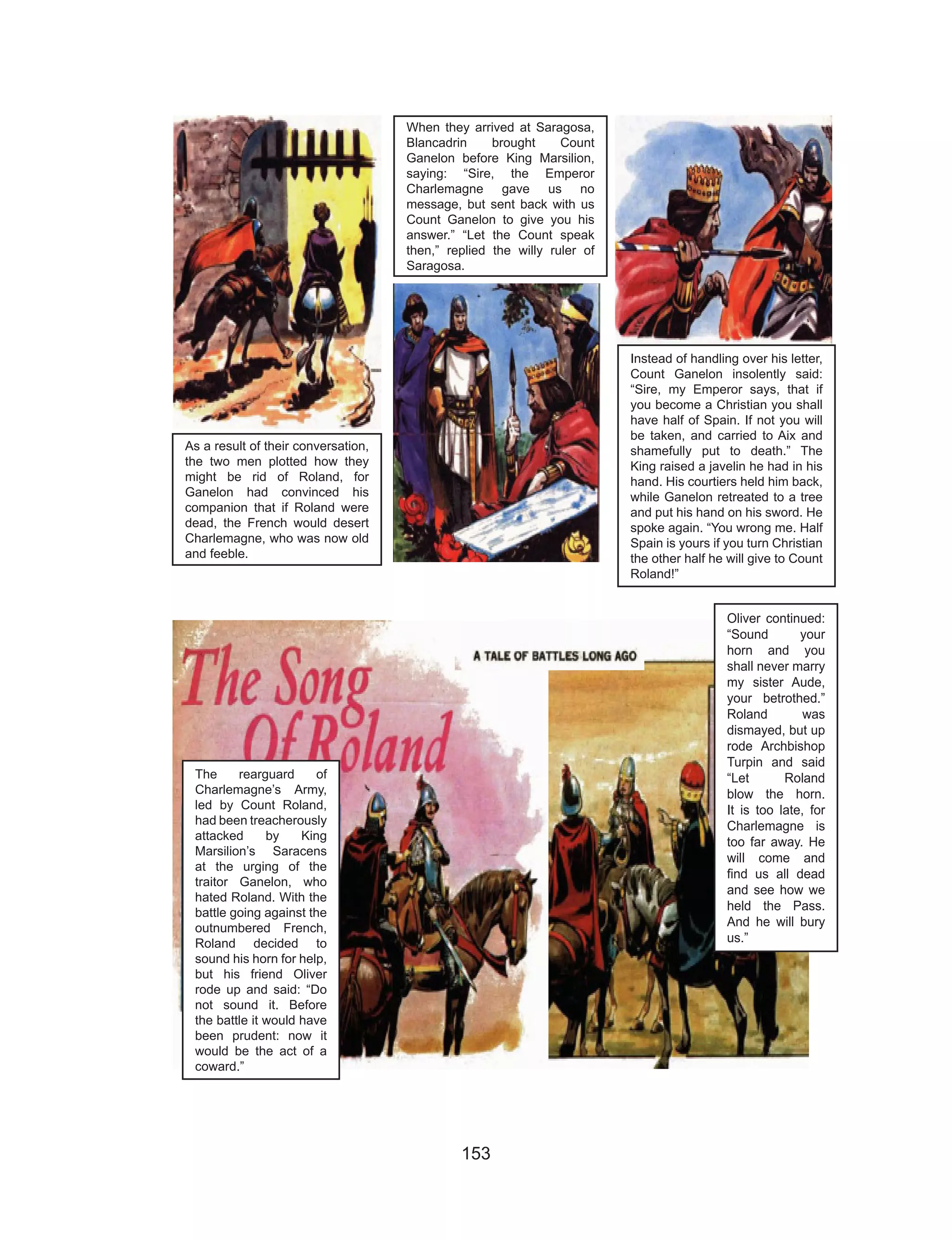 153
As a result of their conversation,
the two men plotted how they
might be rid of Roland, for
Ganelon had convinced his
companion that if Roland were
dead, the French would desert
Charlemagne, who was now old
and feeble.
When they arrived at Saragosa,
Blancadrin brought Count
Ganelon before King Marsilion,
saying: “Sire, the Emperor
Charlemagne gave us no
message, but sent back with us
Count Ganelon to give you his
answer.” “Let the Count speak
then,” replied the willy ruler of
Saragosa.
Instead of handling over his letter,
Count Ganelon insolently said:
“Sire, my Emperor says, that if
you become a Christian you shall
have half of Spain. If not you will
be taken, and carried to Aix and
shamefully put to death.” The
King raised a javelin he had in his
hand. His courtiers held him back,
while Ganelon retreated to a tree
and put his hand on his sword. He
spoke again. “You wrong me. Half
Spain is yours if you turn Christian
the other half he will give to Count
Roland!”
The rearguard of
Charlemagne’s Army,
led by Count Roland,
had been treacherously
attacked by King
Marsilion’s Saracens
at the urging of the
traitor Ganelon, who
hated Roland. With the
battle going against the
outnumbered French,
Roland decided to
sound his horn for help,
but his friend Oliver
rode up and said: “Do
not sound it. Before
the battle it would have
been prudent: now it
would be the act of a
coward.”
Oliver continued:
“Sound your
horn and you
shall never marry
my sister Aude,
your betrothed.”
Roland was
dismayed, but up
rode Archbishop
Turpin and said
“Let Roland
blow the horn.
It is too late, for
Charlemagne is
too far away. He
will come and
find us all dead
and see how we
held the Pass.
And he will bury
us.”
 