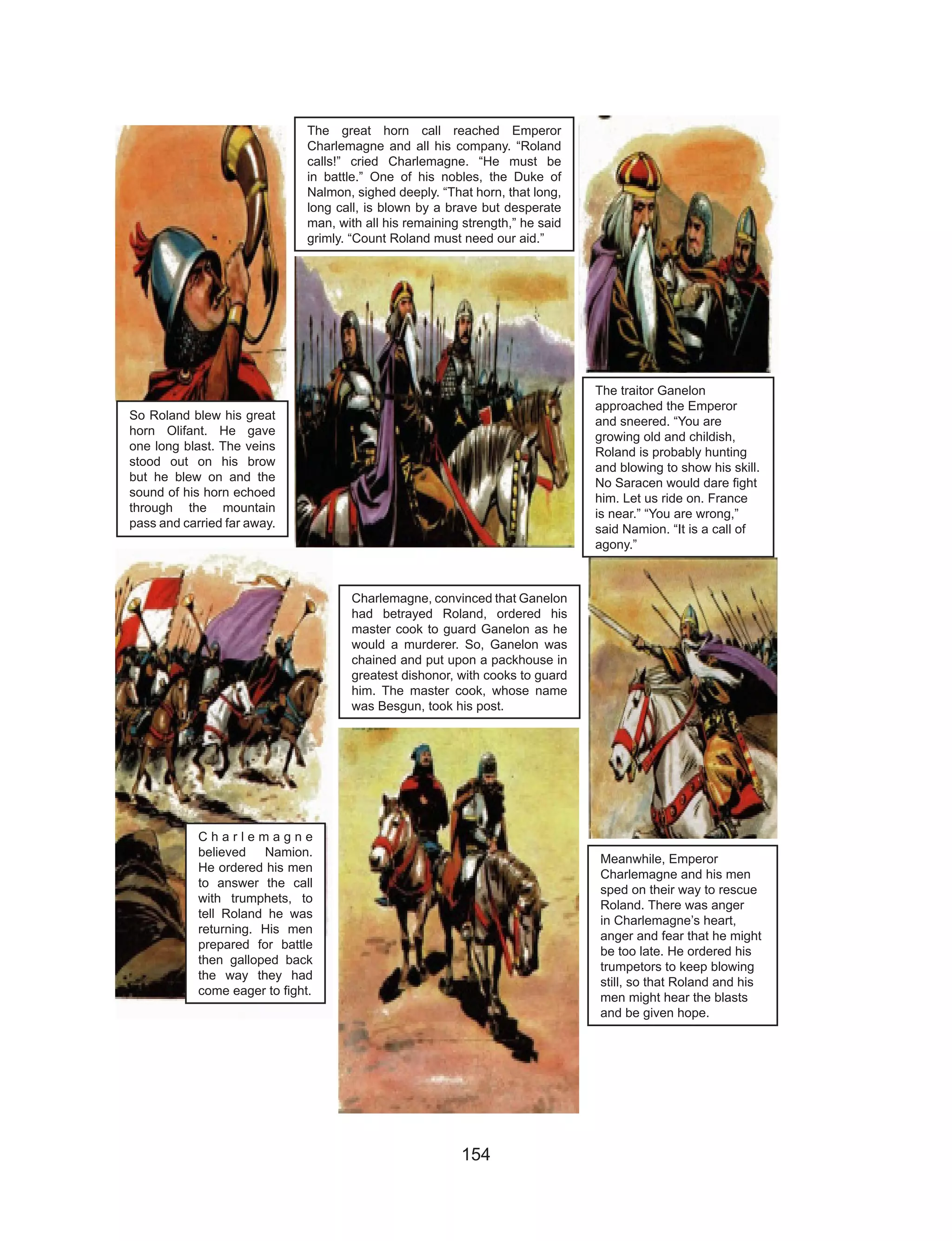 154
So Roland blew his great
horn Olifant. He gave
one long blast. The veins
stood out on his brow
but he blew on and the
sound of his horn echoed
through the mountain
pass and carried far away.
The great horn call reached Emperor
Charlemagne and all his company. “Roland
calls!” cried Charlemagne. “He must be
in battle.” One of his nobles, the Duke of
Nalmon, sighed deeply. “That horn, that long,
long call, is blown by a brave but desperate
man, with all his remaining strength,” he said
grimly. “Count Roland must need our aid.”
The traitor Ganelon
approached the Emperor
and sneered. “You are
growing old and childish,
Roland is probably hunting
and blowing to show his skill.
No Saracen would dare fight
him. Let us ride on. France
is near.” “You are wrong,”
said Namion. “It is a call of
agony.”
C h a r l e m a g n e
believed Namion.
He ordered his men
to answer the call
with trumphets, to
tell Roland he was
returning. His men
prepared for battle
then galloped back
the way they had
come eager to fight.
Charlemagne, convinced that Ganelon
had betrayed Roland, ordered his
master cook to guard Ganelon as he
would a murderer. So, Ganelon was
chained and put upon a packhouse in
greatest dishonor, with cooks to guard
him. The master cook, whose name
was Besgun, took his post.
Meanwhile, Emperor
Charlemagne and his men
sped on their way to rescue
Roland. There was anger
in Charlemagne’s heart,
anger and fear that he might
be too late. He ordered his
trumpetors to keep blowing
still, so that Roland and his
men might hear the blasts
and be given hope.
 