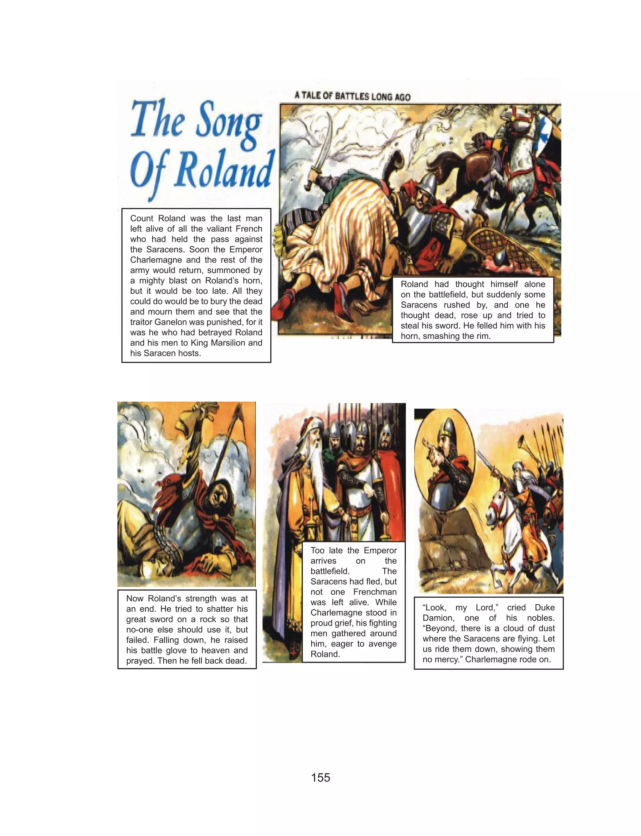 155
Count Roland was the last man
left alive of all the valiant French
who had held the pass against
the Saracens. Soon the Emperor
Charlemagne and the rest of the
army would return, summoned by
a mighty blast on Roland’s horn,
but it would be too late. All they
could do would be to bury the dead
and mourn them and see that the
traitor Ganelon was punished, for it
was he who had betrayed Roland
and his men to King Marsilion and
his Saracen hosts.
Roland had thought himself alone
on the battlefield, but suddenly some
Saracens rushed by, and one he
thought dead, rose up and tried to
steal his sword. He felled him with his
horn, smashing the rim.
Now Roland’s strength was at
an end. He tried to shatter his
great sword on a rock so that
no-one else should use it, but
failed. Falling down, he raised
his battle glove to heaven and
prayed. Then he fell back dead.
Too late the Emperor
arrives on the
battlefield. The
Saracens had fled, but
not one Frenchman
was left alive. While
Charlemagne stood in
proud grief, his fighting
men gathered around
him, eager to avenge
Roland.
“Look, my Lord,” cried Duke
Damion, one of his nobles.
“Beyond, there is a cloud of dust
where the Saracens are flying. Let
us ride them down, showing them
no mercy.” Charlemagne rode on.
 