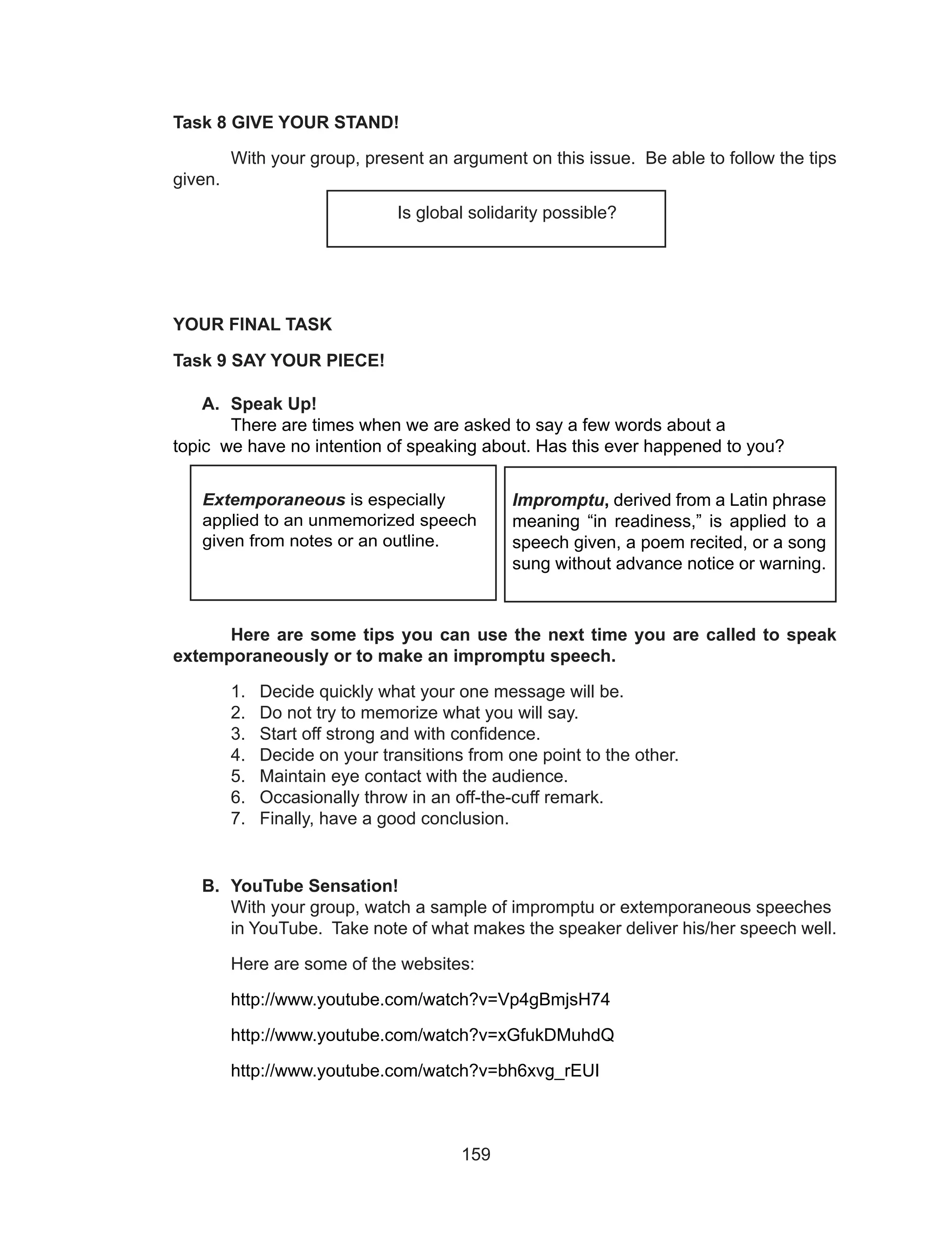 159
Task 8 GIVE YOUR STAND!
	 With your group, present an argument on this issue. Be able to follow the tips
given.
YOUR FINAL TASK
Task 9 SAY YOUR PIECE!
A.	 Speak Up!
	 There are times when we are asked to say a few words about a 		
topic we have no intention of speaking about. Has this ever happened to you?
	
							
	 Here are some tips you can use the next time you are called to speak
extemporaneously or to make an impromptu speech.
1.	 Decide quickly what your one message will be.
2.	 Do not try to memorize what you will say.
3.	 Start off strong and with confidence. 
4.	 Decide on your transitions from one point to the other. 
5.	 Maintain eye contact with the audience.
6.	 Occasionally throw in an off-the-cuff remark. 
7.	 Finally, have a good conclusion.
B.	 YouTube Sensation!
	 With your group, watch a sample of impromptu or extemporaneous speeches 	
	 in YouTube. Take note of what makes the speaker deliver his/her speech well.
	 Here are some of the websites:
	 http://www.youtube.com/watch?v=Vp4gBmjsH74
	 http://www.youtube.com/watch?v=xGfukDMuhdQ
	 http://www.youtube.com/watch?v=bh6xvg_rEUI
				
Impromptu, derived from a Latin phrase
meaning “in readiness,” is applied to a
speech given, a poem recited, or a song
sung without advance notice or warning.
Extemporaneous is especially
applied to an unmemorized speech
given from notes or an outline.
Is global solidarity possible?
 