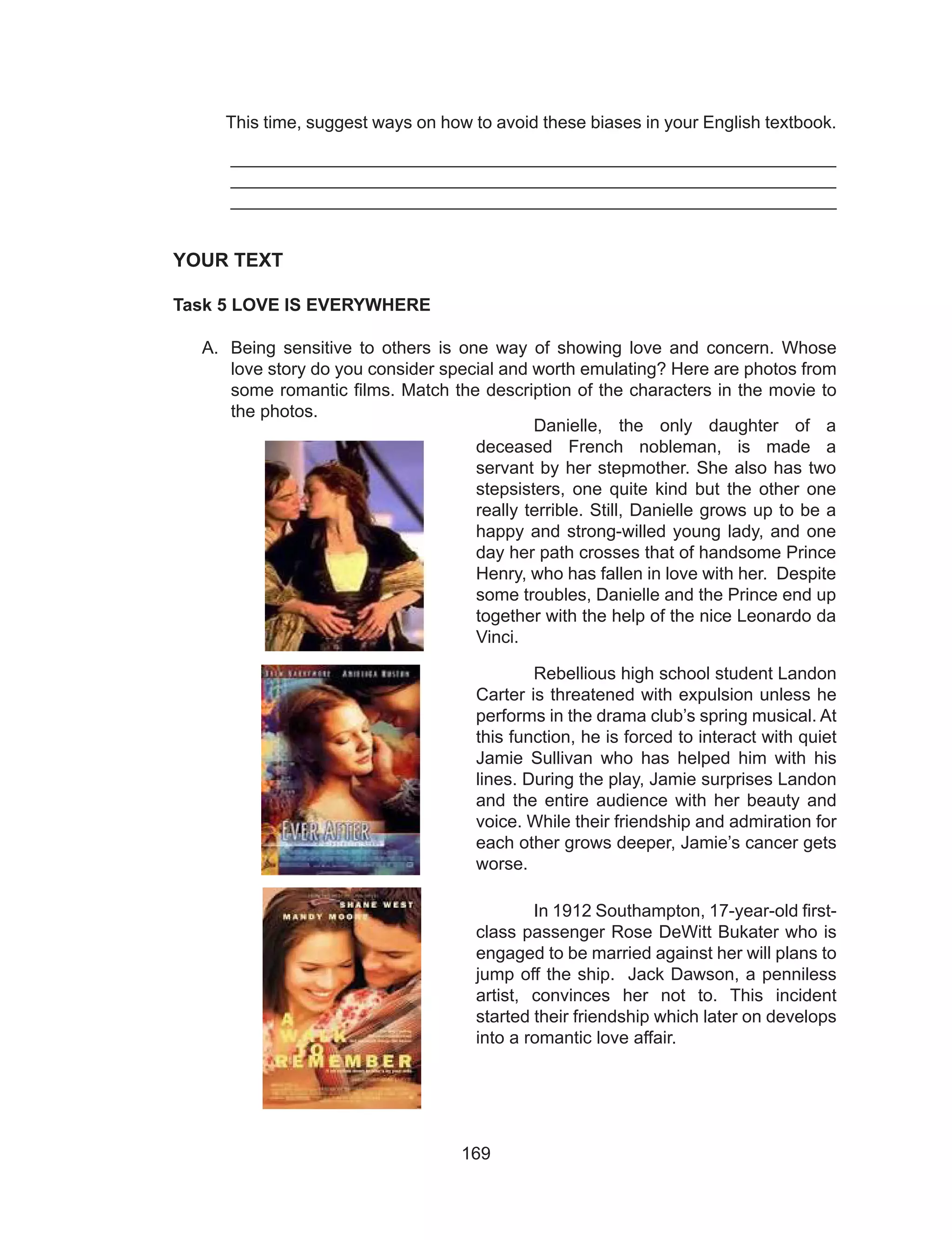 169
This time, suggest ways on how to avoid these biases in your English textbook.
_____________________________________________________________
_____________________________________________________________
____________________________________________________________
YOUR TEXT
Task 5 LOVE IS EVERYWHERE
A.	 Being sensitive to others is one way of showing love and concern. Whose
love story do you consider special and worth emulating? Here are photos from
some romantic films. Match the description of the characters in the movie to
the photos.
	
	 Danielle, the only daughter of a
deceased French nobleman, is made a
servant by her stepmother. She also has two
stepsisters, one quite kind but the other one
really terrible. Still, Danielle grows up to be a
happy and strong-willed young lady, and one
day her path crosses that of handsome Prince
Henry, who has fallen in love with her. Despite
some troubles, Danielle and the Prince end up
together with the help of the nice Leonardo da
Vinci.
	 Rebellious high school student Landon
Carter is threatened with expulsion unless he
performs in the drama club’s spring musical. At
this function, he is forced to interact with quiet
Jamie Sullivan who has helped him with his
lines. During the play, Jamie surprises Landon
and the entire audience with her beauty and
voice. While their friendship and admiration for
each other grows deeper, Jamie’s cancer gets
worse.
	 In 1912 Southampton, 17-year-old first-
class passenger Rose DeWitt Bukater who is
engaged to be married against her will plans to
jump off the ship. Jack Dawson, a penniless
artist, convinces her not to. This incident
started their friendship which later on develops
into a romantic love affair.
 
