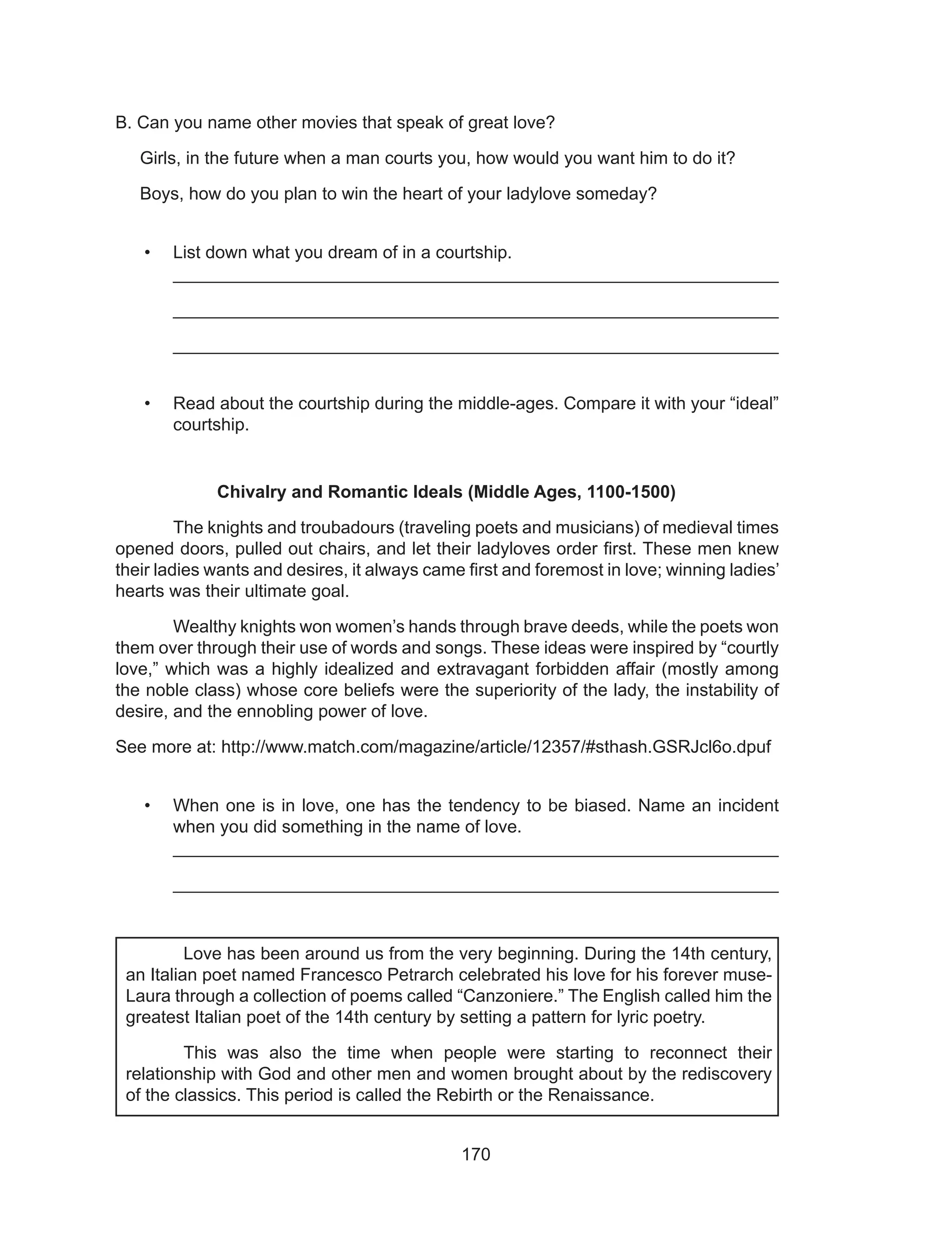 170
											
												
												
												
												
												
												
							
B. Can you name other movies that speak of great love?
Girls, in the future when a man courts you, how would you want him to do it?
Boys, how do you plan to win the heart of your ladylove someday?
•	 List down what you dream of in a courtship.
_____________________________________________________________
_____________________________________________________________
_____________________________________________________________
•	 Read about the courtship during the middle-ages. Compare it with your “ideal”
courtship.
Chivalry and Romantic Ideals (Middle Ages, 1100-1500)
	 The knights and troubadours (traveling poets and musicians) of medieval times
opened doors, pulled out chairs, and let their ladyloves order first. These men knew
their ladies wants and desires, it always came first and foremost in love; winning ladies’
hearts was their ultimate goal.
	 Wealthy knights won women’s hands through brave deeds, while the poets won
them over through their use of words and songs. These ideas were inspired by “courtly
love,” which was a highly idealized and extravagant forbidden affair (mostly among
the noble class) whose core beliefs were the superiority of the lady, the instability of
desire, and the ennobling power of love.
See more at: http://www.match.com/magazine/article/12357/#sthash.GSRJcl6o.dpuf
•	 When one is in love, one has the tendency to be biased. Name an incident
when you did something in the name of love.
_____________________________________________________________
_____________________________________________________________
		 Love has been around us from the very beginning. During the 14th century,
an Italian poet named Francesco Petrarch celebrated his love for his forever muse-
Laura through a collection of poems called “Canzoniere.” The English called him the
greatest Italian poet of the 14th century by setting a pattern for lyric poetry.
	 This was also the time when people were starting to reconnect their
relationship with God and other men and women brought about by the rediscovery
of the classics. This period is called the Rebirth or the Renaissance.
 
