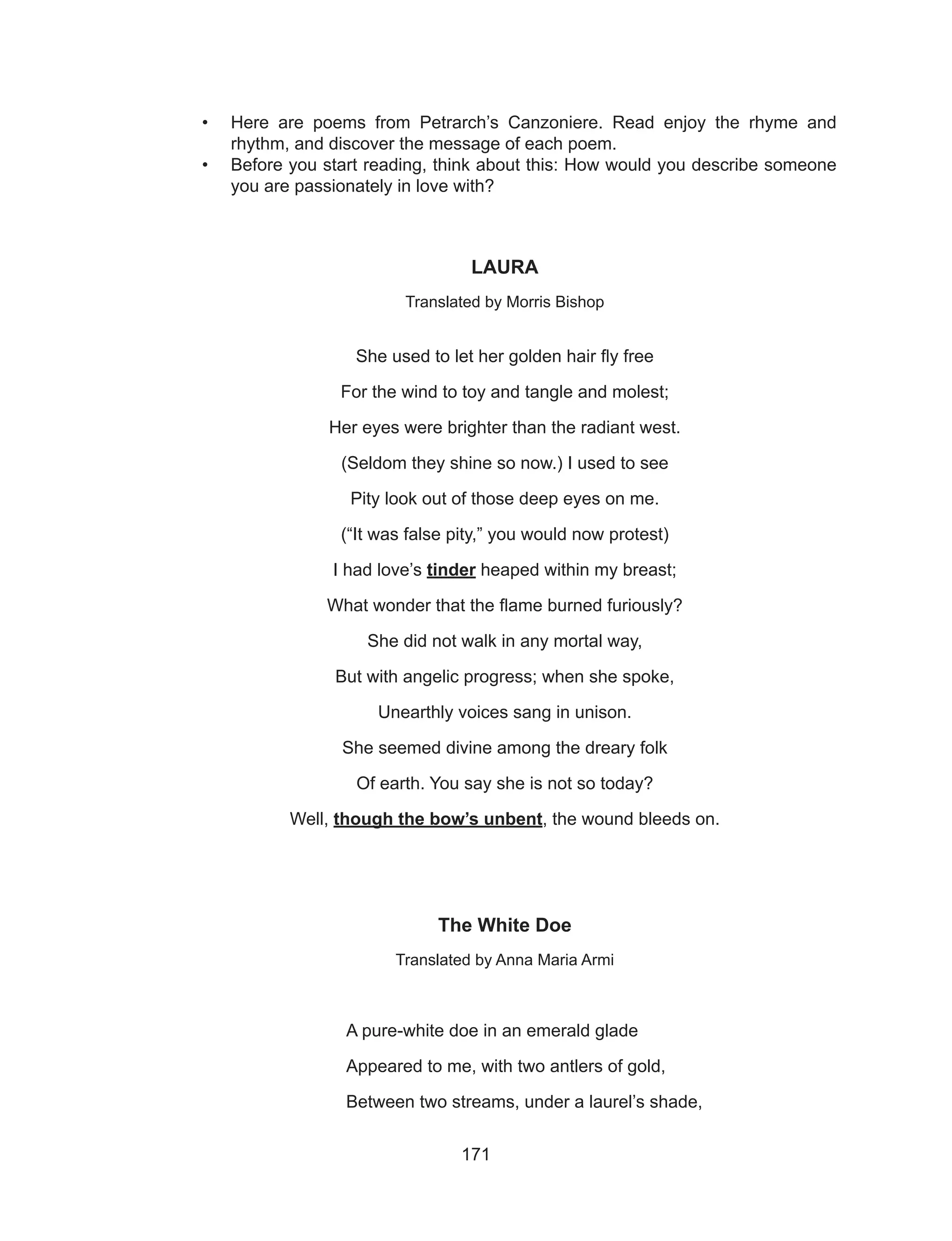 171
•	 Here are poems from Petrarch’s Canzoniere. Read enjoy the rhyme and
rhythm, and discover the message of each poem.
•	 Before you start reading, think about this: How would you describe someone
you are passionately in love with?
LAURA
Translated by Morris Bishop
She used to let her golden hair fly free
For the wind to toy and tangle and molest;
Her eyes were brighter than the radiant west.
(Seldom they shine so now.) I used to see
Pity look out of those deep eyes on me.
(“It was false pity,” you would now protest)
I had love’s tinder heaped within my breast;
What wonder that the flame burned furiously?
She did not walk in any mortal way,
But with angelic progress; when she spoke,
Unearthly voices sang in unison.
She seemed divine among the dreary folk
Of earth. You say she is not so today?
Well, though the bow’s unbent, the wound bleeds on.
The White Doe
Translated by Anna Maria Armi
			 A pure-white doe in an emerald glade
			 Appeared to me, with two antlers of gold,
			 Between two streams, under a laurel’s shade,
 