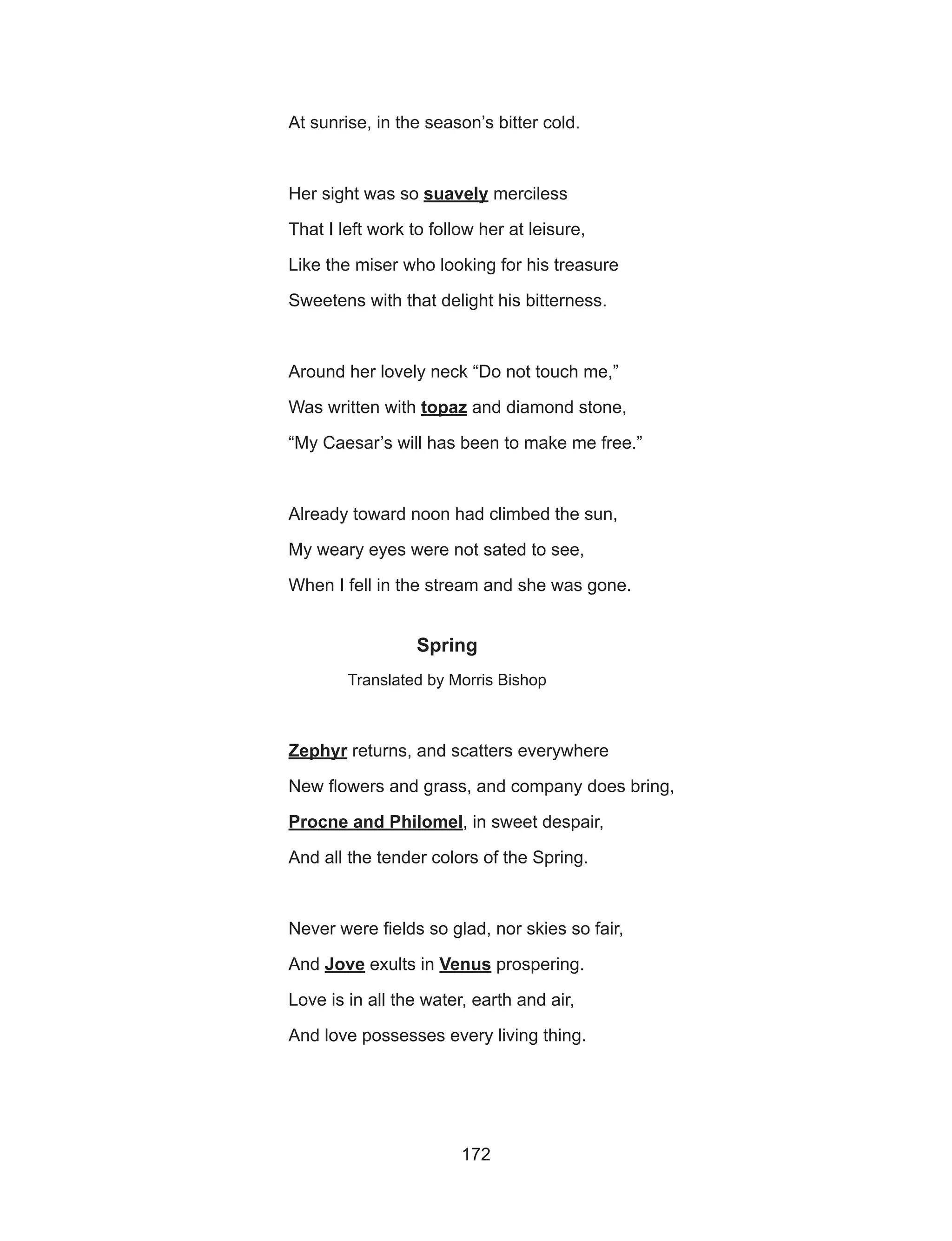 172
			 At sunrise, in the season’s bitter cold.
			 Her sight was so suavely merciless
			 That I left work to follow her at leisure,
			 Like the miser who looking for his treasure
			 Sweetens with that delight his bitterness.
			 Around her lovely neck “Do not touch me,”
			Was written with topaz and diamond stone,
			 “My Caesar’s will has been to make me free.”
			 Already toward noon had climbed the sun,
			 My weary eyes were not sated to see,
			 When I fell in the stream and she was gone.
Spring
Translated by Morris Bishop
			Zephyr returns, and scatters everywhere
			 New flowers and grass, and company does bring,
			Procne and Philomel, in sweet despair,
			 And all the tender colors of the Spring.
			 Never were fields so glad, nor skies so fair,
			And Jove exults in Venus prospering.
			 Love is in all the water, earth and air,
			 And love possesses every living thing.
 
