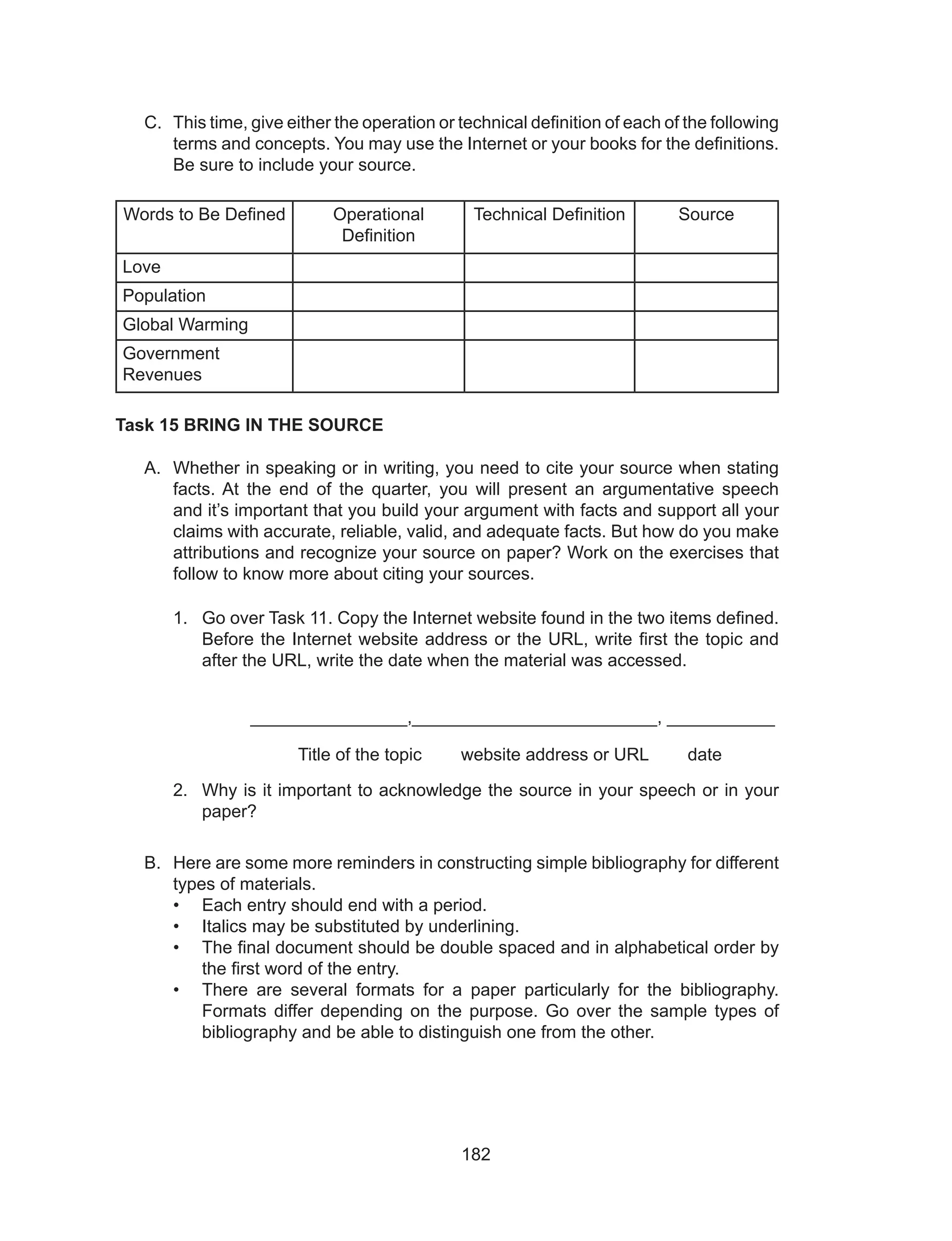 182
C.	 This time, give either the operation or technical definition of each of the following
terms and concepts. You may use the Internet or your books for the definitions.
Be sure to include your source.
Words to Be Defined Operational
Definition
Technical Definition Source
Love
Population
Global Warming
Government
Revenues
Task 15 BRING IN THE SOURCE
A.	 Whether in speaking or in writing, you need to cite your source when stating
facts. At the end of the quarter, you will present an argumentative speech
and it’s important that you build your argument with facts and support all your
claims with accurate, reliable, valid, and adequate facts. But how do you make
attributions and recognize your source on paper? Work on the exercises that
follow to know more about citing your sources.
1.	 Go over Task 11. Copy the Internet website found in the two items defined.
Before the Internet website address or the URL, write first the topic and
after the URL, write the date when the material was accessed.
		 ________________,_________________________, ___________
			 Title of the topic website address or URL date
2.	 Why is it important to acknowledge the source in your speech or in your
paper?
B.	 Here are some more reminders in constructing simple bibliography for different
types of materials.
•	 Each entry should end with a period.
•	 Italics may be substituted by underlining.
•	 The final document should be double spaced and in alphabetical order by
the first word of the entry.
•	 There are several formats for a paper particularly for the bibliography.
Formats differ depending on the purpose. Go over the sample types of
bibliography and be able to distinguish one from the other.
 