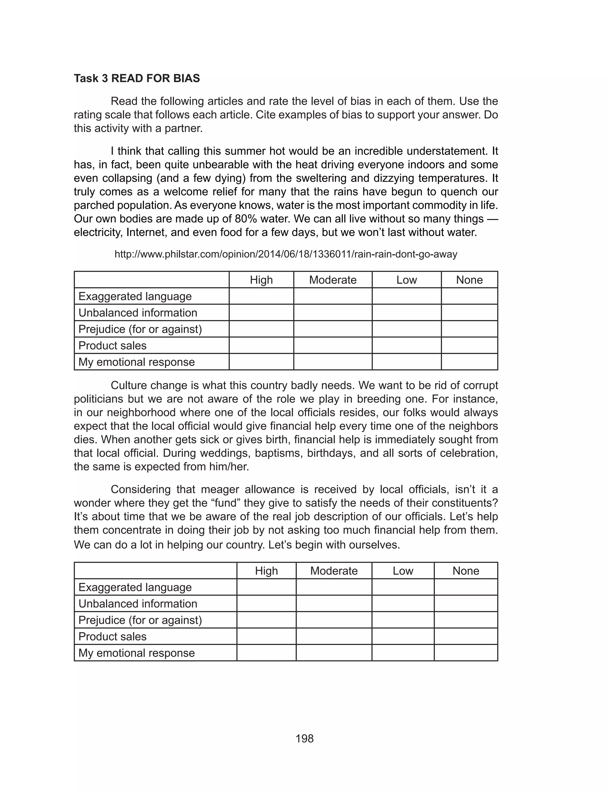 198
Task 3 READ FOR BIAS
	 Read the following articles and rate the level of bias in each of them. Use the
rating scale that follows each article. Cite examples of bias to support your answer. Do
this activity with a partner.
	 I think that calling this summer hot would be an incredible understatement. It
has, in fact, been quite unbearable with the heat driving everyone indoors and some
even collapsing (and a few dying) from the sweltering and dizzying temperatures. It
truly comes as a welcome relief for many that the rains have begun to quench our
parched population. As everyone knows, water is the most important commodity in life.
Our own bodies are made up of 80% water. We can all live without so many things —
electricity, Internet, and even food for a few days, but we won’t last without water.
http://www.philstar.com/opinion/2014/06/18/1336011/rain-rain-dont-go-away
High Moderate Low None
Exaggerated language
Unbalanced information
Prejudice (for or against)
Product sales
My emotional response
	 Culture change is what this country badly needs. We want to be rid of corrupt
politicians but we are not aware of the role we play in breeding one. For instance,
in our neighborhood where one of the local officials resides, our folks would always
expect that the local official would give financial help every time one of the neighbors
dies. When another gets sick or gives birth, financial help is immediately sought from
that local official. During weddings, baptisms, birthdays, and all sorts of celebration,
the same is expected from him/her.
	 Considering that meager allowance is received by local officials, isn’t it a
wonder where they get the “fund” they give to satisfy the needs of their constituents?
It’s about time that we be aware of the real job description of our officials. Let’s help
them concentrate in doing their job by not asking too much financial help from them.
We can do a lot in helping our country. Let’s begin with ourselves.
High Moderate Low None
Exaggerated language
Unbalanced information
Prejudice (for or against)
Product sales
My emotional response
 