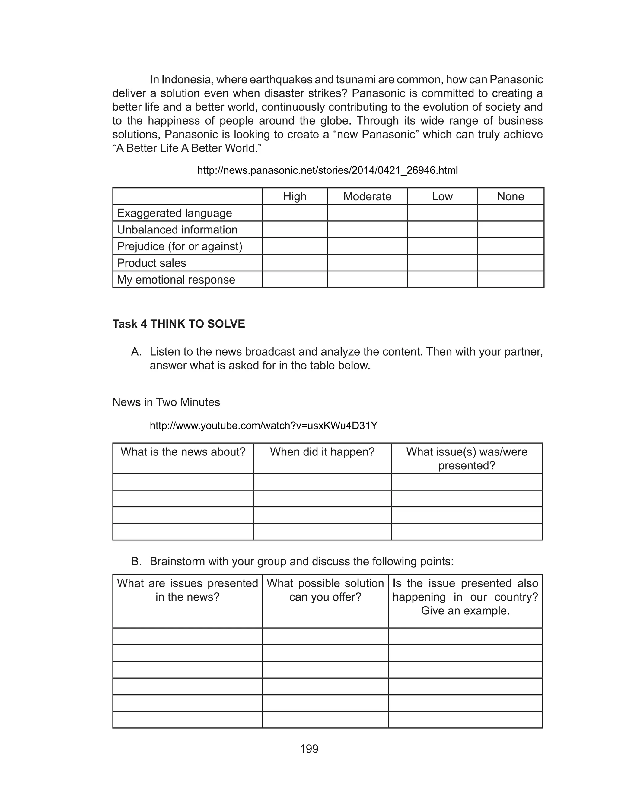 199
	 In Indonesia, where earthquakes and tsunami are common, how can Panasonic
deliver a solution even when disaster strikes? Panasonic is committed to creating a
better life and a better world, continuously contributing to the evolution of society and
to the happiness of people around the globe. Through its wide range of business
solutions, Panasonic is looking to create a “new Panasonic” which can truly achieve
“A Better Life A Better World.”
http://news.panasonic.net/stories/2014/0421_26946.html
High Moderate Low None
Exaggerated language
Unbalanced information
Prejudice (for or against)
Product sales
My emotional response
Task 4 THINK TO SOLVE
A.	 Listen to the news broadcast and analyze the content. Then with your partner,
answer what is asked for in the table below.
	
News in Two Minutes
	 http://www.youtube.com/watch?v=usxKWu4D31Y
What is the news about? When did it happen? What issue(s) was/were
presented?
B.	 Brainstorm with your group and discuss the following points:
What are issues presented
in the news?
What possible solution
can you offer?
Is the issue presented also
happening in our country?
Give an example.
 