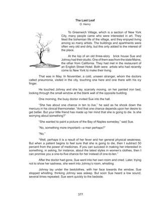 377
The Last Leaf
O. Henry
	 	 To Greenwich Village, which is a section of New York
City, many people came who were interested in art. They
liked the bohemian life of the village, and they enjoyed living
among so many artists. The buildings and apartments were
often very old and dirty, but this only added to the interest of
the place.
	 	 At the top of an old three-story brick house Sue and
Johnsy had their studio. One of them was from the state Maine,
the other from California. They had met in the restaurant of
an English Street Hotel. Both were artists who had recently
come to New York to make their living.
	 That was in May. In November, a cold, unseen stranger, whom the doctors
called pneumonia, visited in the city, touching one here and one there with his icy
finger.
	 He touched Johnsy and she lay, scarcely moving, on her painted iron bed,
looking through the small window at the blank wall of the opposite building.
	 One morning, the busy doctor invited Sue into the hall.
	 “She has about one chance in ten to live,” he said as he shook down the
mercury in his clinical thermometer. “And that one chance depends upon her desire to
get better. But your little friend has made up her mind that she is going to die. Is she
worrying about something?”
	 “She wanted to paint a picture of the Bay of Naples someday,” said Sue.
	 “No, something more important---a man perhaps?”
	“No.”
	 “Well, perhaps it is a result of her fever and her general physical weakness.
But when a patient begins to feel sure that she is going to die, then I subtract 50
percent from the power of medicines. If you can succeed in making her interested in
something, in asking, for instance, about the latest styles in women’s clothes, then I
can promise you a one-to-five chance for her instead of one-to-ten.”
	 After the doctor had gone, Sue went into her own room and cried. Later, trying
not to show her sadness, she went into Johnsy’s room, whistling.
	 Johnsy lay under the bedclothes, with her face towards the window. Sue
stopped whistling, thinking Johnsy was asleep. But soon Sue heard a low sound,
several times repeated. Sue went quickly to the bedside.
 