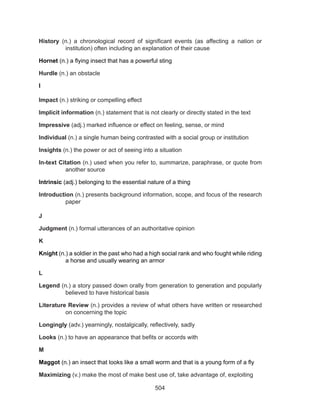 504
History (n.) a chronological record of significant events (as affecting a nation or
institution) often including an explanation of their cause
Hornet (n.) a flying insect that has a powerful sting
Hurdle (n.) an obstacle
I
Impact (n.) striking or compelling effect
Implicit information (n.) statement that is not clearly or directly stated in the text
Impressive (adj.) marked influence or effect on feeling, sense, or mind
Individual (n.) a single human being contrasted with a social group or institution
Insights (n.) the power or act of seeing into a situation
In-text Citation (n.) used when you refer to, summarize, paraphrase, or quote from
another source
Intrinsic (adj.) belonging to the essential nature of a thing
Introduction (n.) presents background information, scope, and focus of the research
paper
J
Judgment (n.) formal utterances of an authoritative opinion
K
Knight (n.) a soldier in the past who had a high social rank and who fought while riding
a horse and usually wearing an armor
L
Legend (n.) a story passed down orally from generation to generation and popularly
believed to have historical basis
Literature Review (n.) provides a review of what others have written or researched
on concerning the topic
Longingly (adv.) yearningly, nostalgically, reflectively, sadly
Looks (n.) to have an appearance that befits or accords with
M
Maggot (n.) an insect that looks like a small worm and that is a young form of a fly
Maximizing (v.) make the most of make best use of, take advantage of, exploiting
 